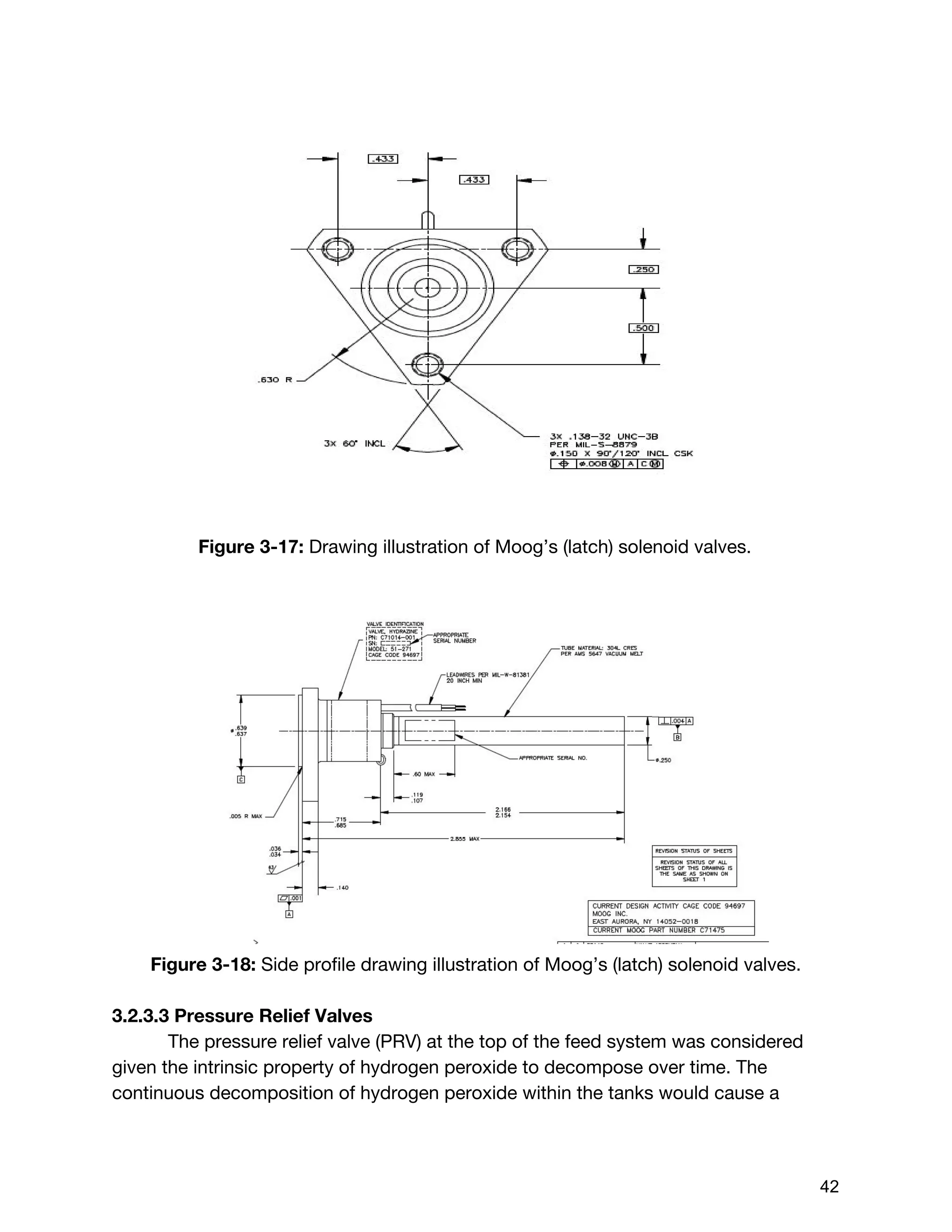 Figure 3-17: ​Drawing illustration of Moog’s (latch) solenoid valves.
Figure 3-18: ​Side profile drawing illustration of Moog’s (latch) solenoid valves.
3.2.3.3 Pressure Relief Valves
The pressure relief valve (PRV) at the top of the feed system was considered
given the intrinsic property of hydrogen peroxide to decompose over time. The
continuous decomposition of hydrogen peroxide within the tanks would cause a
 
 
42 
 