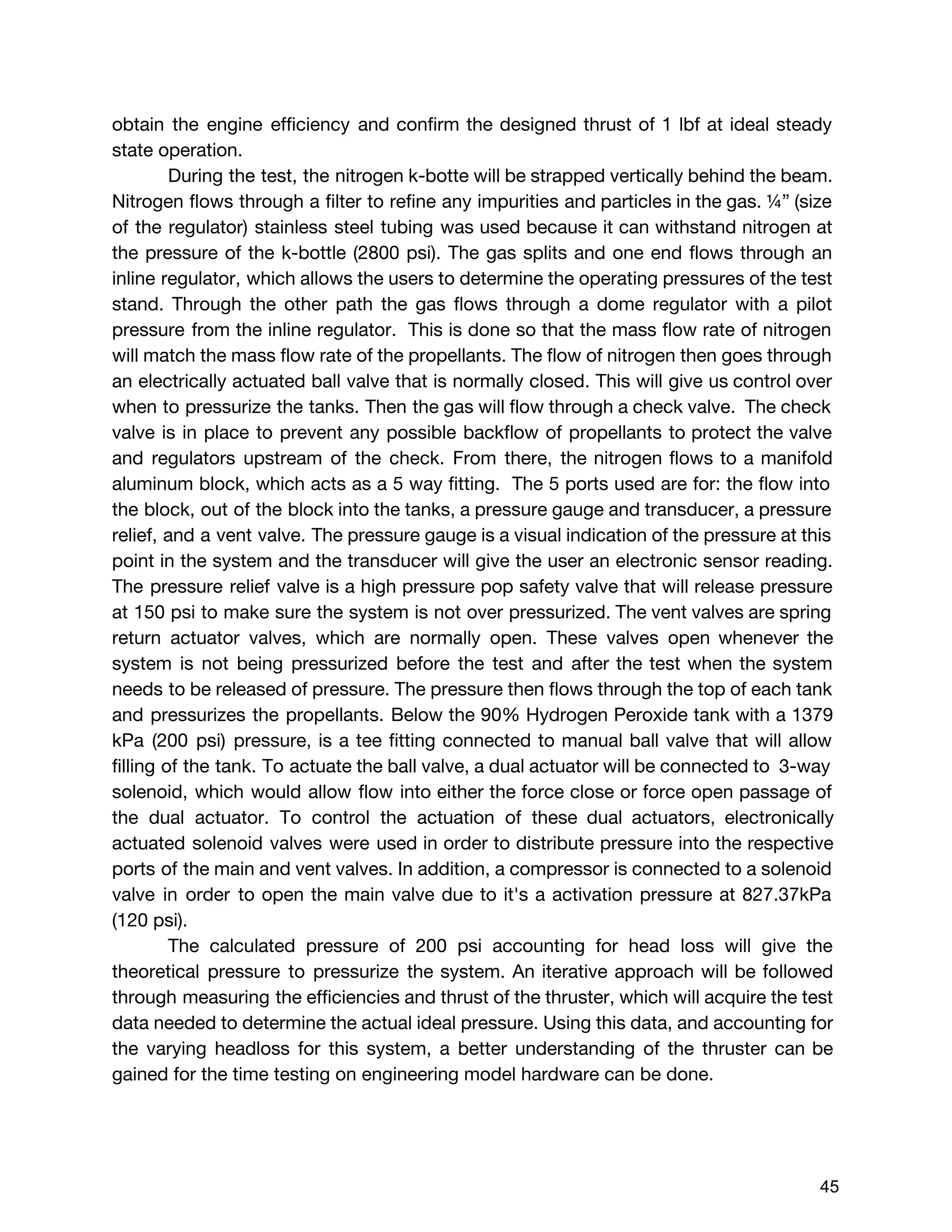 obtain the engine efficiency and confirm the designed thrust of 1 lbf at ideal steady
state operation.
During the test, the nitrogen k-botte will be strapped vertically behind the beam.
Nitrogen flows through a filter to refine any impurities and particles in the gas. ¼” (size
of the regulator) stainless steel tubing was used because it can withstand nitrogen at
the pressure of the k-bottle (2800 psi). The gas splits and one end flows through an
inline regulator, which allows the users to determine the operating pressures of the test
stand. Through the other path the gas flows through a dome regulator with a pilot
pressure from the inline regulator. This is done so that the mass flow rate of nitrogen
will match the mass flow rate of the propellants. The flow of nitrogen then goes through
an electrically actuated ball valve that is normally closed. This will give us control over
when to pressurize the tanks. Then the gas will flow through a check valve. The check
valve is in place to prevent any possible backflow of propellants to protect the valve
and regulators upstream of the check. From there, the nitrogen flows to a manifold
aluminum block, which acts as a 5 way fitting. The 5 ports used are for: the flow into
the block, out of the block into the tanks, a pressure gauge and transducer, a pressure
relief, and a vent valve. The pressure gauge is a visual indication of the pressure at this
point in the system and the transducer will give the user an electronic sensor reading.
The pressure relief valve is a high pressure pop safety valve that will release pressure
at 150 psi to make sure the system is not over pressurized. The vent valves are spring
return actuator valves, which are normally open. These valves open whenever the
system is not being pressurized before the test and after the test when the system
needs to be released of pressure. The pressure then flows through the top of each tank
and pressurizes the propellants. Below the 90% Hydrogen Peroxide tank with a 1379
kPa (200 psi) pressure, is a tee fitting connected to manual ball valve that will allow
filling of the tank. To actuate the ball valve, a dual actuator will be connected to 3-way
solenoid, which would allow flow into either the force close or force open passage of
the dual actuator. To control the actuation of these dual actuators, electronically
actuated solenoid valves were used in order to distribute pressure into the respective
ports of the main and vent valves. In addition, a compressor is connected to a solenoid
valve in order to open the main valve due to it's a activation pressure at 827.37kPa
(120 psi).
The calculated pressure of 200 psi accounting for head loss will give the
theoretical pressure to pressurize the system. An iterative approach will be followed
through measuring the efficiencies and thrust of the thruster, which will acquire the test
data needed to determine the actual ideal pressure. Using this data, and accounting for
the varying headloss for this system, a better understanding of the thruster can be
gained for the time testing on engineering model hardware can be done.
 
 
45 
 