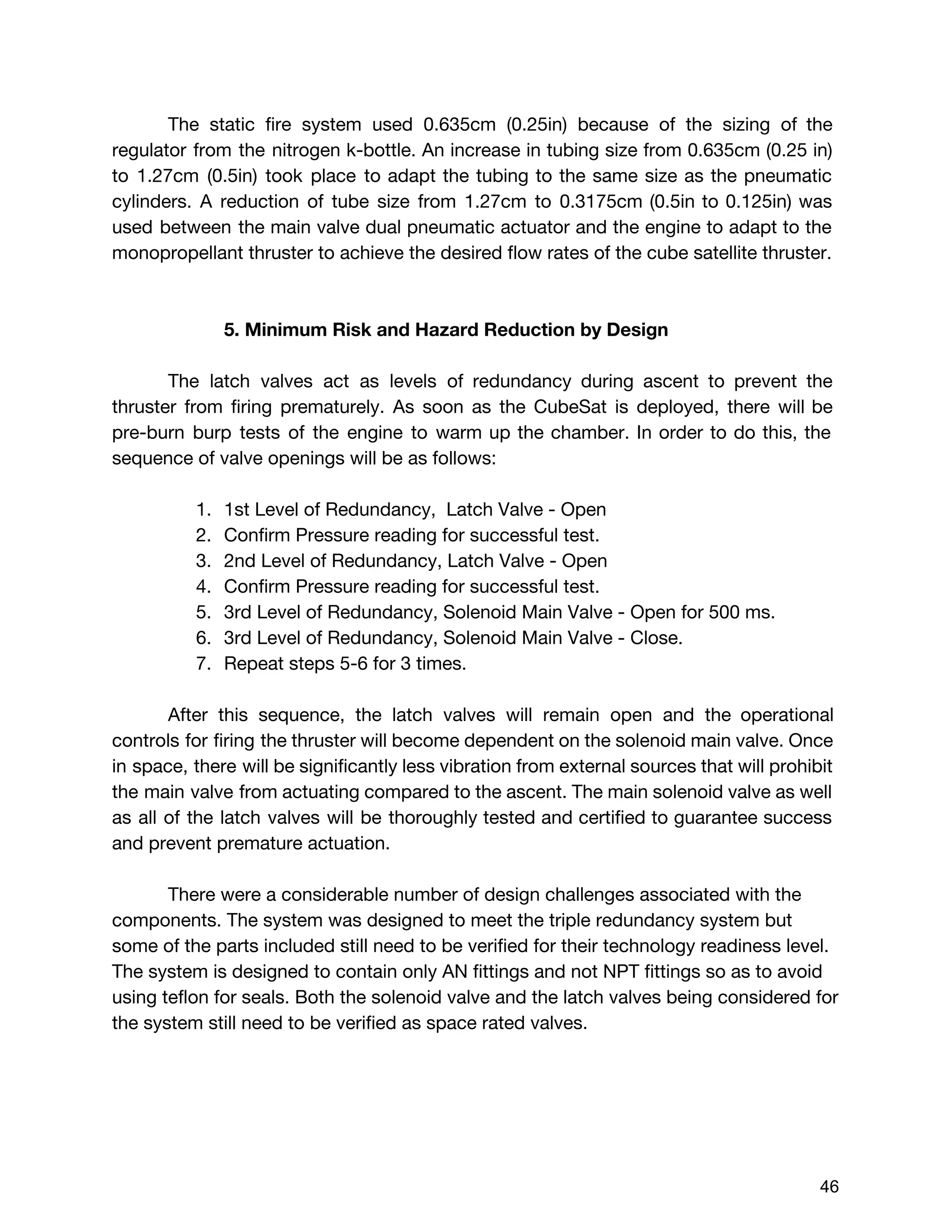 The static fire system used 0.635cm (0.25in) because of the sizing of the
regulator from the nitrogen k-bottle. An increase in tubing size from 0.635cm (0.25 in)
to 1.27cm (0.5in) took place to adapt the tubing to the same size as the pneumatic
cylinders. A reduction of tube size from 1.27cm to 0.3175cm (0.5in to 0.125in) was
used between the main valve dual pneumatic actuator and the engine to adapt to the
monopropellant thruster to achieve the desired flow rates of the cube satellite thruster.
5. Minimum Risk and Hazard Reduction by Design
The latch valves act as levels of redundancy during ascent to prevent the
thruster from firing prematurely. As soon as the CubeSat is deployed, there will be
pre-burn burp tests of the engine to warm up the chamber. In order to do this, the
sequence of valve openings will be as follows:
1. 1st Level of Redundancy, Latch Valve - Open
2. Confirm Pressure reading for successful test.
3. 2nd Level of Redundancy, Latch Valve - Open
4. Confirm Pressure reading for successful test.
5. 3rd Level of Redundancy, Solenoid Main Valve - Open for 500 ms.
6. 3rd Level of Redundancy, Solenoid Main Valve - Close.
7. Repeat steps 5-6 for 3 times.
After this sequence, the latch valves will remain open and the operational
controls for firing the thruster will become dependent on the solenoid main valve. Once
in space, there will be significantly less vibration from external sources that will prohibit
the main valve from actuating compared to the ascent. The main solenoid valve as well
as all of the latch valves will be thoroughly tested and certified to guarantee success
and prevent premature actuation.
There were a considerable number of design challenges associated with the
components. The system was designed to meet the triple redundancy system but
some of the parts included still need to be verified for their technology readiness level.
The system is designed to contain only AN fittings and not NPT fittings so as to avoid
using teflon for seals. Both the solenoid valve and the latch valves being considered for
the system still need to be verified as space rated valves.
 
 
46 
 