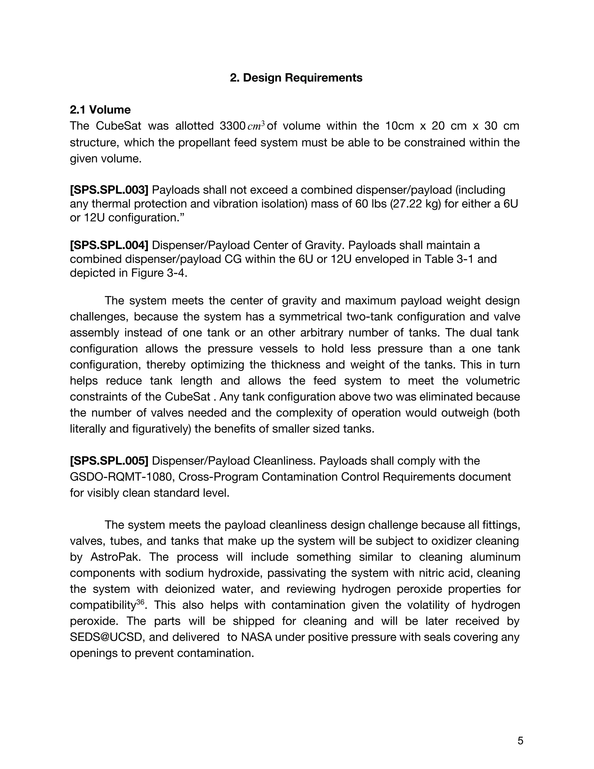 2. Design Requirements
2.1 Volume
The CubeSat was allotted 3300 of volume within the 10cm x 20 cm x 30 cmcm3
structure, which the propellant feed system must be able to be constrained within the
given volume.
[SPS.SPL.003] ​Payloads shall not exceed a combined dispenser/payload (including
any thermal protection and vibration isolation) mass of 60 lbs (27.22 kg) for either a 6U
or 12U configuration.”
[SPS.SPL.004] ​Dispenser/Payload Center of Gravity. Payloads shall maintain a
combined dispenser/payload CG within the 6U or 12U enveloped in Table 3-1 and
depicted in Figure 3-4.
The system meets the center of gravity and maximum payload weight design
challenges, ​because the system has a symmetrical two-tank configuration and valve
assembly instead of one tank or an other arbitrary number of tanks. The dual tank
configuration allows the pressure vessels to hold less pressure than a one tank
configuration, thereby optimizing the thickness and weight of the tanks. This in turn
helps reduce tank length and allows the feed system to meet the volumetric
constraints of the CubeSat . Any tank configuration above two was eliminated because
the number of valves needed and the complexity of operation would outweigh (both
literally and figuratively) the benefits of smaller sized tanks.
[SPS.SPL.005]​Dispenser/Payload Cleanliness. Payloads shall comply with the
GSDO-RQMT-1080, Cross-Program Contamination Control Requirements document
for visibly clean standard level.
The system meets the payload cleanliness design challenge because all fittings,
valves, tubes, and tanks that make up the system will be subject to oxidizer cleaning
by AstroPak. The process will include something similar to cleaning aluminum
components with sodium hydroxide, passivating the system with nitric acid, cleaning
the system with deionized water, and reviewing hydrogen peroxide properties for
compatibility​36​
. This also helps with contamination given the volatility of hydrogen
peroxide. The parts will be shipped for cleaning and will be later received by
SEDS@UCSD, and delivered to NASA under positive pressure with seals covering any
openings to prevent contamination.
 
 
5 
 