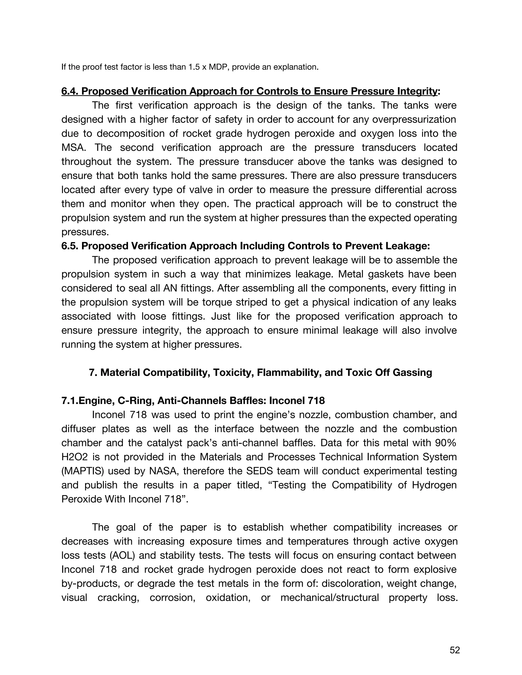 If the proof test factor is less than 1.5 x MDP, provide an explanation.
6.4. Proposed Verification Approach for Controls to Ensure Pressure Integrity​:
The first verification approach is the design of the tanks. The tanks were
designed with a higher factor of safety in order to account for any overpressurization
due to decomposition of rocket grade hydrogen peroxide and oxygen loss into the
MSA. The second verification approach are the pressure transducers located
throughout the system. The pressure transducer above the tanks was designed to
ensure that both tanks hold the same pressures. There are also pressure transducers
located after every type of valve in order to measure the pressure differential across
them and monitor when they open. The practical approach will be to construct the
propulsion system and run the system at higher pressures than the expected operating
pressures.
6.5. Proposed Verification Approach Including Controls to Prevent Leakage:
The proposed verification approach to prevent leakage will be to assemble the
propulsion system in such a way that minimizes leakage. Metal gaskets have been
considered to seal all AN fittings. After assembling all the components, every fitting in
the propulsion system will be torque striped to get a physical indication of any leaks
associated with loose fittings. Just like for the proposed verification approach to
ensure pressure integrity, the approach to ensure minimal leakage will also involve
running the system at higher pressures.
7. Material Compatibility, Toxicity, Flammability, and Toxic Off Gassing
7.1.Engine, C-Ring, Anti-Channels Baffles: Inconel 718
Inconel 718 was used to print the engine’s nozzle, combustion chamber, and
diffuser plates as well as the interface between the nozzle and the combustion
chamber and the catalyst pack’s anti-channel baffles. Data for this metal with 90%
H2O2 is not provided in the Materials and Processes Technical Information System
(MAPTIS) used by NASA, therefore the SEDS team will conduct experimental testing
and publish the results in a paper titled, “Testing the Compatibility of Hydrogen
Peroxide With Inconel 718”.
The goal of the paper is to establish whether compatibility increases or
decreases with increasing exposure times and temperatures through active oxygen
loss tests (AOL) and stability tests. The tests will focus on ensuring contact between
Inconel 718 and rocket grade hydrogen peroxide does not react to form explosive
by-products, or degrade the test metals in the form of: discoloration, weight change,
visual cracking, corrosion, oxidation, or mechanical/structural property loss.
 
 
52 
 