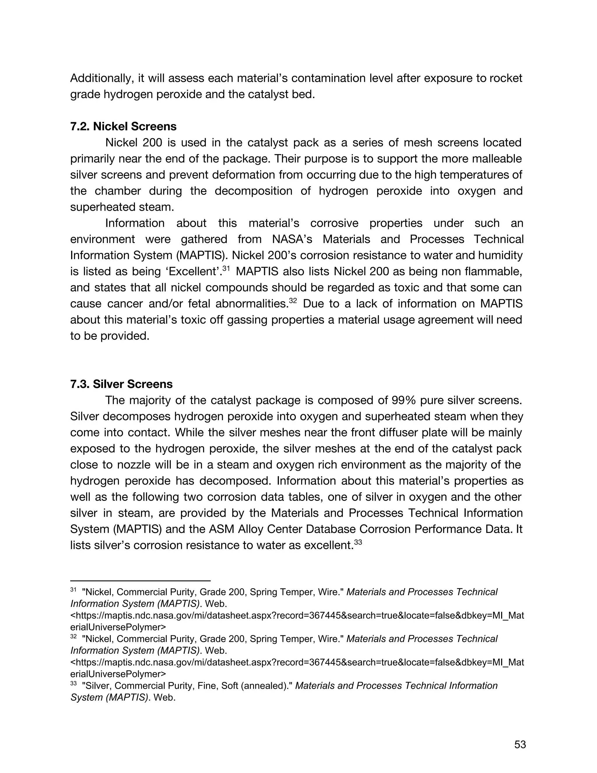 Additionally, it will assess each material’s contamination level after exposure to rocket
grade hydrogen peroxide and the catalyst bed.
7.2. Nickel Screens
Nickel 200 is used in the catalyst pack as a series of mesh screens located
primarily near the end of the package. Their purpose is to support the more malleable
silver screens and prevent deformation from occurring due to the high temperatures of
the chamber during the decomposition of hydrogen peroxide into oxygen and
superheated steam.
Information about this material’s corrosive properties under such an
environment were gathered from NASA’s Materials and Processes Technical
Information System (MAPTIS). Nickel 200’s ​corrosion resistance to water and humidity
is listed as being ‘Excellent’. ​MAPTIS also lists Nickel 200 as being non flammable,31
and states that all nickel compounds should be regarded as toxic and that some can
cause cancer and/or fetal abnormalities. Due to a lack of information on MAPTIS32
about this material’s toxic off gassing properties ​a material usage agreement will need
to be provided.
7.3. Silver Screens
The majority of the catalyst package is composed of 99% pure silver screens.
Silver decomposes hydrogen peroxide into oxygen and superheated steam when they
come into contact. While the silver meshes near the front diffuser plate will be mainly
exposed to the hydrogen peroxide, the silver meshes at the end of the catalyst pack
close to nozzle will be in a steam and oxygen rich environment as the majority of the
hydrogen peroxide has decomposed. Information about this material’s properties as
well as the following two corrosion data tables, one of silver in oxygen and the other
silver in steam, are provided by the Materials and Processes Technical Information
System (MAPTIS) and the ASM Alloy Center Database Corrosion Performance Data. It
lists silver’s corrosion resistance to water as excellent.33
31
  "Nickel, Commercial Purity, Grade 200, Spring Temper, Wire." ​Materials and Processes Technical 
Information System (MAPTIS)​. Web. 
<https://maptis.ndc.nasa.gov/mi/datasheet.aspx?record=367445&search=true&locate=false&dbkey=MI_Mat
erialUniversePolymer> 
32
  "Nickel, Commercial Purity, Grade 200, Spring Temper, Wire." ​Materials and Processes Technical 
Information System (MAPTIS)​. Web. 
<https://maptis.ndc.nasa.gov/mi/datasheet.aspx?record=367445&search=true&locate=false&dbkey=MI_Mat
erialUniversePolymer> 
33
  "Silver, Commercial Purity, Fine, Soft (annealed)." ​Materials and Processes Technical Information 
System (MAPTIS)​. Web. 
 
 
53 
 