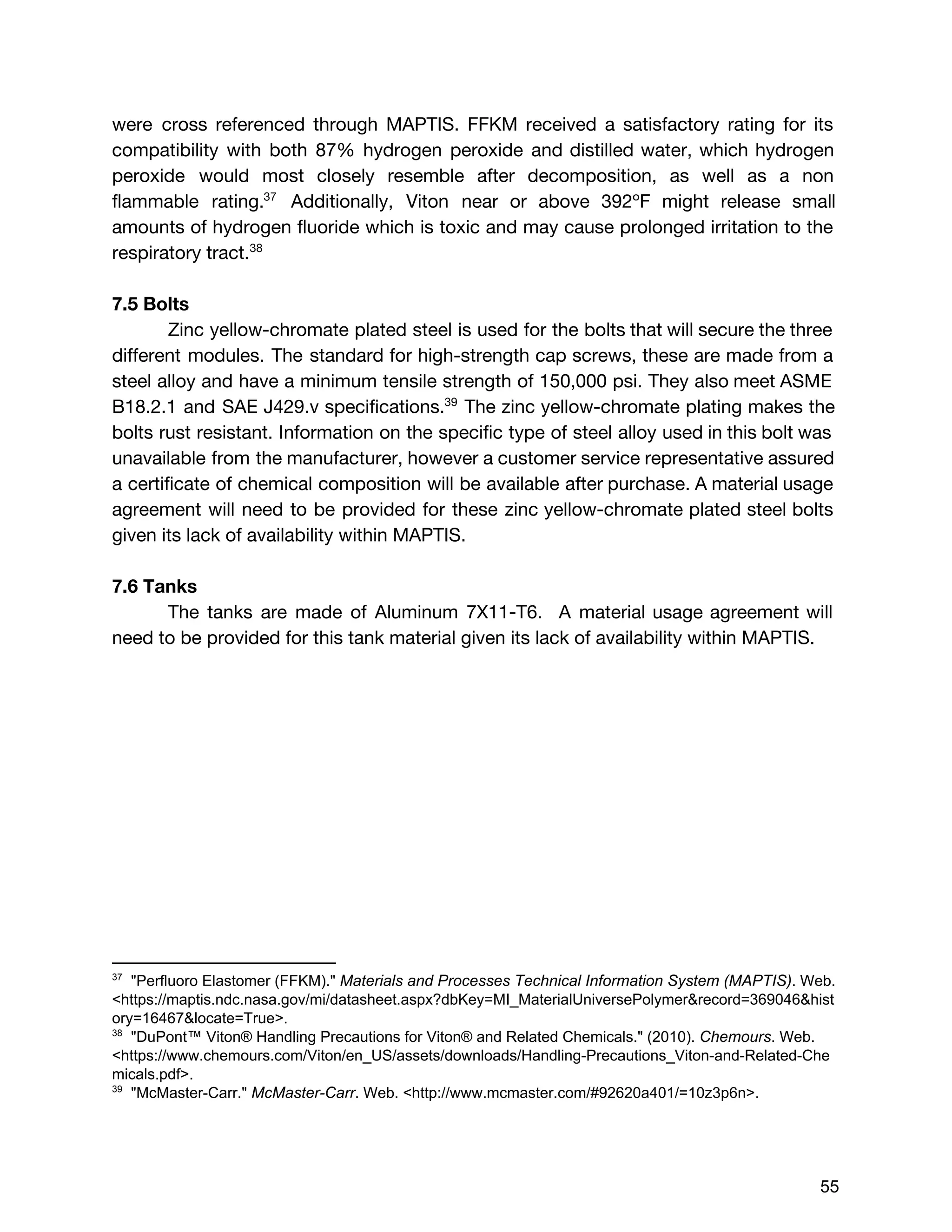 were cross referenced through MAPTIS. FFKM received a satisfactory rating for its
compatibility with both 87% hydrogen peroxide and distilled water, which hydrogen
peroxide would most closely resemble after decomposition, as well as a non
flammable rating. Additionally, Viton near or above 392​ºF might release small37
amounts of hydrogen fluoride which is toxic and may cause prolonged irritation to the
respiratory tract.38
7.5 Bolts
Zinc yellow-chromate plated steel is used for the bolts that will secure the three
different modules. ​The standard for high-strength cap screws, these are made from a
steel alloy and have a minimum tensile strength of 150,000 psi. They also meet ASME
B18.2.1 and SAE J429.v specifications. The zinc yellow-chromate plating makes the39
bolts rust resistant. Information on the specific type of steel alloy used in this bolt was
unavailable from the manufacturer, however a customer service representative assured
a certificate of chemical composition will be available after purchase. A material usage
agreement will need to be provided for these ​zinc yellow-chromate plated steel bolts
given its lack of availability within MAPTIS.
7.6 Tanks
The tanks are made of Aluminum 7X11-T6. A material usage agreement will
need to be provided for this tank material ​given its lack of availability within MAPTIS.
37
  "Perfluoro Elastomer (FFKM)." ​Materials and Processes Technical Information System (MAPTIS)​. Web. 
<https://maptis.ndc.nasa.gov/mi/datasheet.aspx?dbKey=MI_MaterialUniversePolymer&record=369046&hist
ory=16467&locate=True>.  
38
  "DuPont™ Viton® Handling Precautions for Viton® and Related Chemicals." (2010). ​Chemours​. Web. 
<https://www.chemours.com/Viton/en_US/assets/downloads/Handling­Precautions_Viton­and­Related­Che
micals.pdf>.  
39
  "McMaster­Carr." ​McMaster­Carr​. Web. <http://www.mcmaster.com/#92620a401/=10z3p6n>.  
 
 
 
55 
 
