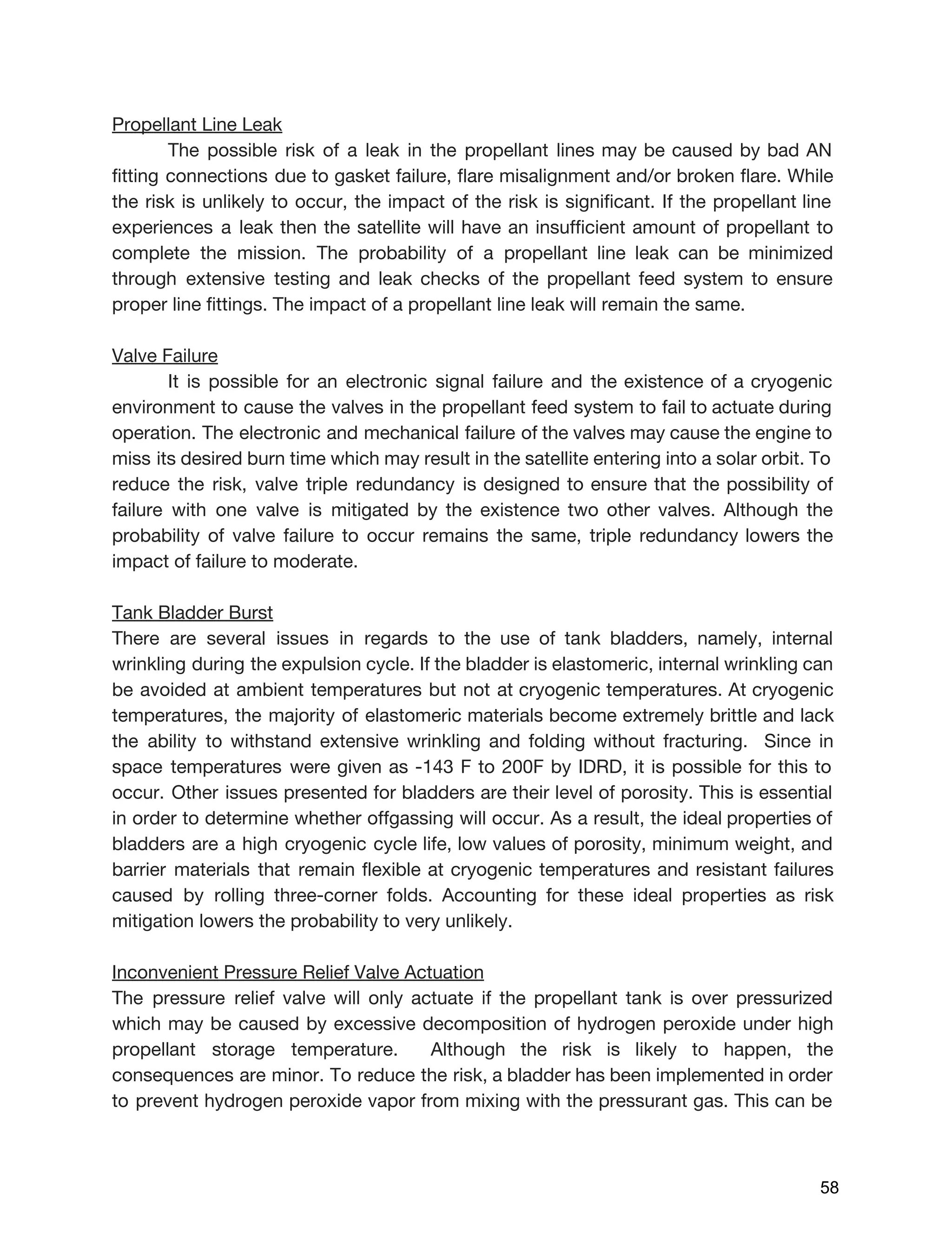 Propellant Line Leak
The possible risk of a leak in the propellant lines may be caused by bad AN
fitting connections due to gasket failure, flare misalignment and/or broken flare. While
the risk is unlikely to occur, the impact of the risk is significant. If the propellant line
experiences a leak then the satellite will have an insufficient amount of propellant to
complete the mission. The probability of a propellant line leak can be minimized
through extensive testing and leak checks of the propellant feed system to ensure
proper line fittings. The impact of a propellant line leak will remain the same.
Valve Failure
It is possible for an electronic signal failure and the existence of a cryogenic
environment to cause the valves in the propellant feed system to fail to actuate during
operation. The electronic and mechanical failure of the valves may cause the engine to
miss its desired burn time which may result in the satellite entering into a solar orbit. To
reduce the risk, valve triple redundancy is designed to ensure that the possibility of
failure with one valve is mitigated by the existence two other valves. Although the
probability of valve failure to occur remains the same, triple redundancy lowers the
impact of failure to moderate.
Tank Bladder Burst
There are several issues in regards to the use of tank bladders, namely, internal
wrinkling during the expulsion cycle. If the bladder is elastomeric, internal wrinkling can
be avoided at ambient temperatures but not at cryogenic temperatures. At cryogenic
temperatures, the majority of elastomeric materials become extremely brittle and lack
the ability to withstand extensive wrinkling and folding without fracturing. Since in
space temperatures were given as -143 F to 200F by IDRD, it is possible for this to
occur. Other issues presented for bladders are their level of porosity. This is essential
in order to determine whether offgassing will occur. As a result, the ideal properties of
bladders are a high cryogenic cycle life, low values of porosity, minimum weight, and
barrier materials that remain flexible at cryogenic temperatures and resistant failures
caused by rolling three-corner folds. Accounting for these ideal properties as risk
mitigation lowers the probability to very unlikely.
Inconvenient Pressure Relief Valve Actuation
The pressure relief valve will only actuate if the propellant tank is over pressurized
which may be caused by excessive decomposition of hydrogen peroxide under high
propellant storage temperature. Although the risk is likely to happen, the
consequences are minor. To reduce the risk, a bladder has been implemented in order
to prevent hydrogen peroxide vapor from mixing with the pressurant gas. This can be
 
 
58 
 
