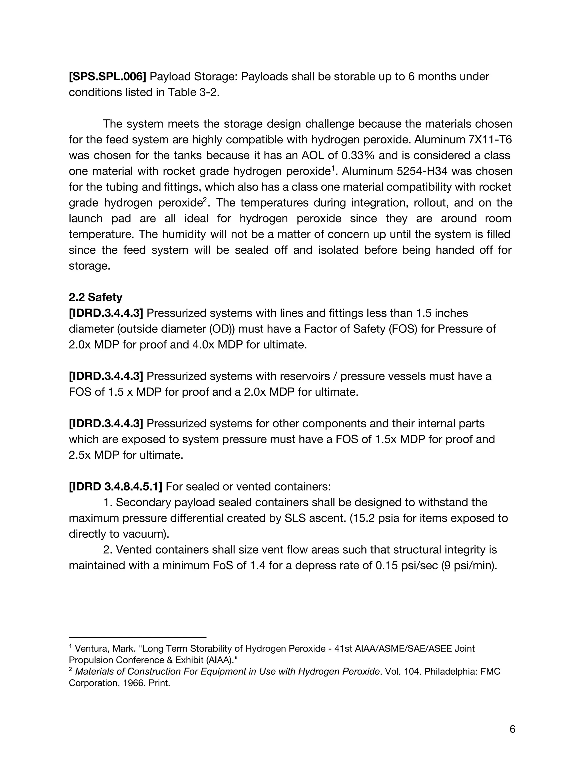 [SPS.SPL.006]​Payload Storage: Payloads shall be storable up to 6 months under
conditions listed in Table 3-2.
The system meets the storage design challenge ​because the materials chosen
for the feed system are highly compatible with hydrogen peroxide. Aluminum 7X11-T6
was chosen for the tanks because it has an AOL of 0.33% and is considered a class
one material with rocket grade hydrogen peroxide . Aluminum 5254-H34 was chosen1
for the tubing and fittings, which also has a class one material compatibility with rocket
grade hydrogen peroxide . ​The temperatures during integration, rollout, and on the2
launch pad are all ideal for hydrogen peroxide since they are around room
temperature. The humidity will not be a matter of concern up until the system is filled
since the feed system will be sealed off and isolated before being handed off for
storage.
2.2 Safety
[IDRD.3.4.4.3] ​Pressurized systems with lines and fittings less than 1.5 inches
diameter (outside diameter (OD)) must have a Factor of Safety (FOS) for Pressure of
2.0x MDP for proof and 4.0x MDP for ultimate.
[IDRD.3.4.4.3] ​Pressurized systems with reservoirs / pressure vessels must have a
FOS of 1.5 x MDP for proof and a 2.0x MDP for ultimate.
[IDRD.3.4.4.3] ​Pressurized systems for other components and their internal parts
which are exposed to system pressure must have a FOS of 1.5x MDP for proof and
2.5x MDP for ultimate.
[IDRD 3.4.8.4.5.1] ​For sealed or vented containers:
1. Secondary payload sealed containers shall be designed to withstand the
maximum pressure differential created by SLS ascent. (15.2 psia for items exposed to
directly to vacuum).
2. Vented containers shall size vent flow areas such that structural integrity is
maintained with a minimum FoS of 1.4 for a depress rate of 0.15 psi/sec (9 psi/min).
1
 ​Ventura, Mark. "Long Term Storability of Hydrogen Peroxide - 41st AIAA/ASME/SAE/ASEE Joint
Propulsion Conference & Exhibit (AIAA)." 
2
 ​Materials of Construction For Equipment in Use with Hydrogen Peroxide​. Vol. 104. Philadelphia: FMC 
Corporation, 1966. Print.  
 
 
6 
 