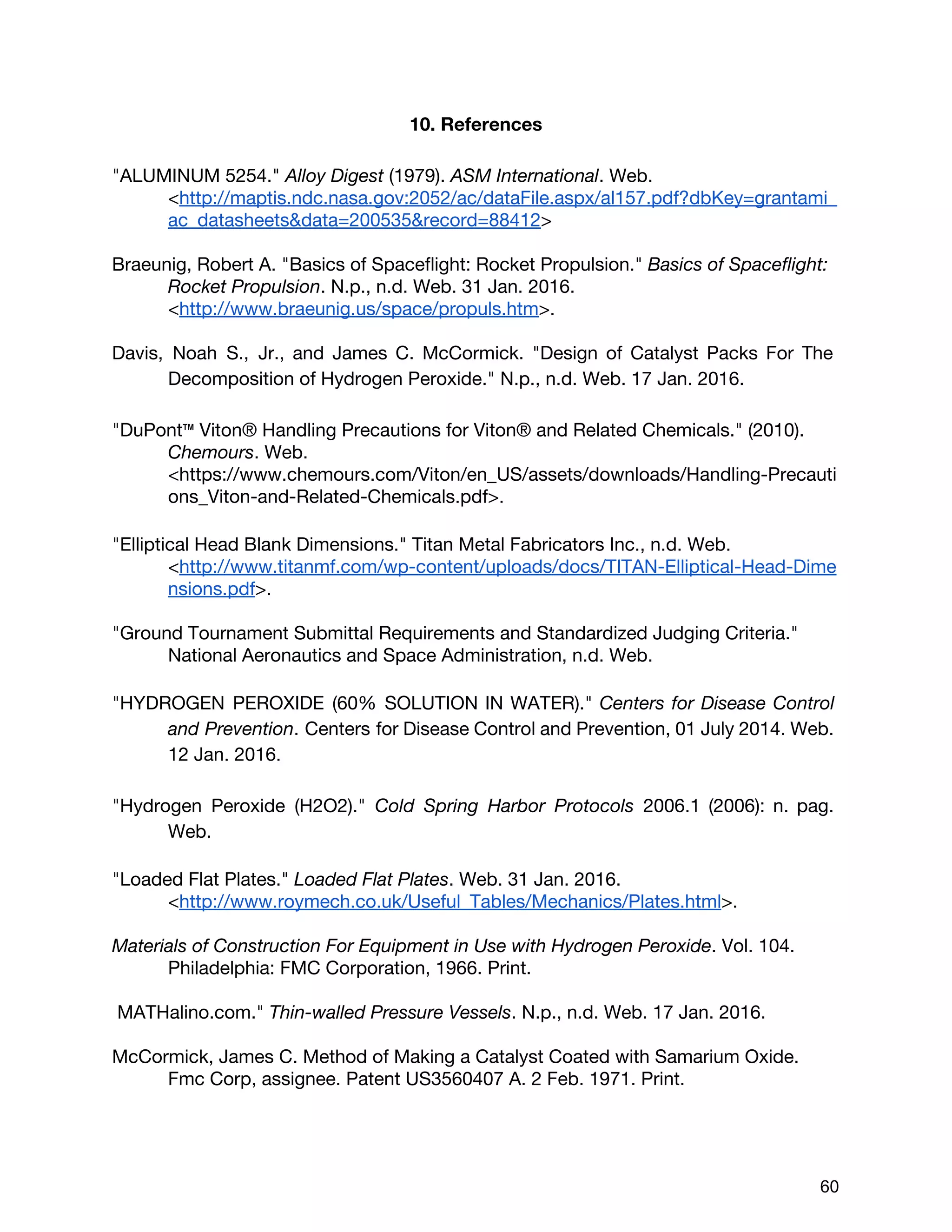 10. References
"ALUMINUM 5254." ​Alloy Digest​(1979). ​ASM International​. Web.
<​http://maptis.ndc.nasa.gov:2052/ac/dataFile.aspx/al157.pdf?dbKey=grantami_
ac_datasheets&data=200535&record=88412​>
Braeunig, Robert A. "Basics of Spaceflight: Rocket Propulsion." ​Basics of Spaceflight:
Rocket Propulsion​. N.p., n.d. Web. 31 Jan. 2016.
<​http://www.braeunig.us/space/propuls.htm​>.
Davis, Noah S., Jr., and James C. McCormick. "Design of Catalyst Packs For The
Decomposition of Hydrogen Peroxide." N.p., n.d. Web. 17 Jan. 2016.
"DuPont™ Viton® Handling Precautions for Viton® and Related Chemicals." (2010).
Chemours​. Web.
<https://www.chemours.com/Viton/en_US/assets/downloads/Handling-Precauti
ons_Viton-and-Related-Chemicals.pdf>.
"Elliptical Head Blank Dimensions." Titan Metal Fabricators Inc., n.d. Web.
<​http://www.titanmf.com/wp-content/uploads/docs/TITAN-Elliptical-Head-Dime
nsions.pdf​>.
"Ground Tournament Submittal Requirements and Standardized Judging Criteria."
National Aeronautics and Space Administration, n.d. Web.
"HYDROGEN PEROXIDE (60% SOLUTION IN WATER)." ​Centers for Disease Control
and Prevention​. Centers for Disease Control and Prevention, 01 July 2014. Web.
12 Jan. 2016.
"Hydrogen Peroxide (H2O2)." ​Cold Spring Harbor Protocols 2006.1 (2006): n. pag.
Web.
"Loaded Flat Plates." ​Loaded Flat Plates​. Web. 31 Jan. 2016.
<​http://www.roymech.co.uk/Useful_Tables/Mechanics/Plates.html​>.
Materials of Construction For Equipment in Use with Hydrogen Peroxide​. Vol. 104.
Philadelphia: FMC Corporation, 1966. Print.
MATHalino.com." ​Thin-walled Pressure Vessels​. N.p., n.d. Web. 17 Jan. 2016.
McCormick, James C. Method of Making a Catalyst Coated with Samarium Oxide.
Fmc Corp, assignee. Patent US3560407 A. 2 Feb. 1971. Print.
 
 
60 
 