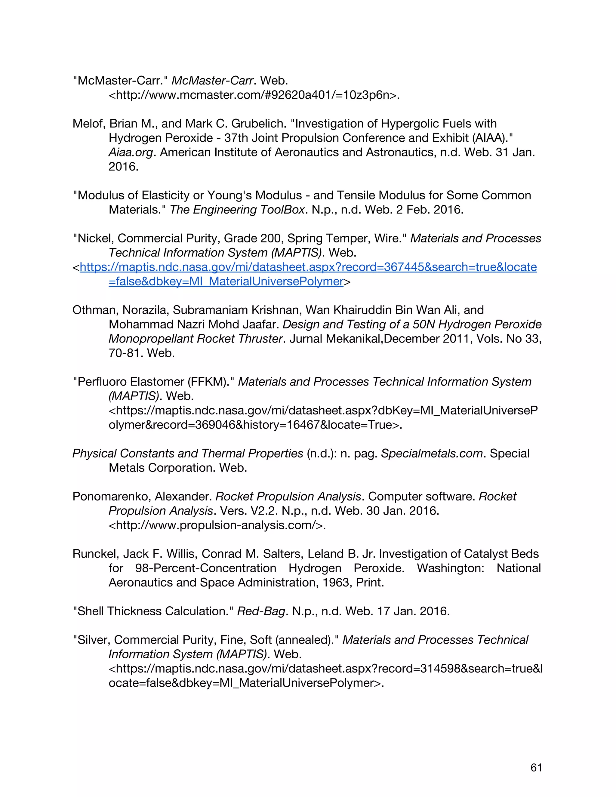 "McMaster-Carr." ​McMaster-Carr​. Web.
<http://www.mcmaster.com/#92620a401/=10z3p6n>.
Melof, Brian M., and Mark C. Grubelich. "Investigation of Hypergolic Fuels with
Hydrogen Peroxide - 37th Joint Propulsion Conference and Exhibit (AIAA)."
Aiaa.org​. American Institute of Aeronautics and Astronautics, n.d. Web. 31 Jan.
2016.
"Modulus of Elasticity or Young's Modulus - and Tensile Modulus for Some Common
Materials." ​The Engineering ToolBox​. N.p., n.d. Web. 2 Feb. 2016.
"Nickel, Commercial Purity, Grade 200, Spring Temper, Wire." ​Materials and Processes
Technical Information System (MAPTIS)​. Web.
<​https://maptis.ndc.nasa.gov/mi/datasheet.aspx?record=367445&search=true&locate
=false&dbkey=MI_MaterialUniversePolymer​>
Othman, Norazila, Subramaniam Krishnan, Wan Khairuddin Bin Wan Ali, and
Mohammad Nazri Mohd Jaafar. ​Design and Testing of a 50N Hydrogen Peroxide
Monopropellant Rocket Thruster​. Jurnal Mekanikal,December 2011, Vols. No 33,
70-81. Web.
"Perfluoro Elastomer (FFKM)." ​Materials and Processes Technical Information System
(MAPTIS)​. Web.
<https://maptis.ndc.nasa.gov/mi/datasheet.aspx?dbKey=MI_MaterialUniverseP
olymer&record=369046&history=16467&locate=True>.
Physical Constants and Thermal Properties​(n.d.): n. pag. ​Specialmetals.com​. Special
Metals Corporation. Web.
Ponomarenko, Alexander. ​Rocket Propulsion Analysis​. Computer software. ​Rocket
Propulsion Analysis​. Vers. V2.2. N.p., n.d. Web. 30 Jan. 2016.
<http://www.propulsion-analysis.com/>.
Runckel, Jack F. Willis, Conrad M. Salters, Leland B. Jr. Investigation of Catalyst Beds
for 98-Percent-Concentration Hydrogen Peroxide. Washington: National
Aeronautics and Space Administration, 1963, Print.
"Shell Thickness Calculation." ​Red-Bag​. N.p., n.d. Web. 17 Jan. 2016.
"Silver, Commercial Purity, Fine, Soft (annealed)." ​Materials and Processes Technical
Information System (MAPTIS)​. Web.
<https://maptis.ndc.nasa.gov/mi/datasheet.aspx?record=314598&search=true&l
ocate=false&dbkey=MI_MaterialUniversePolymer>.
 
 
61 
 