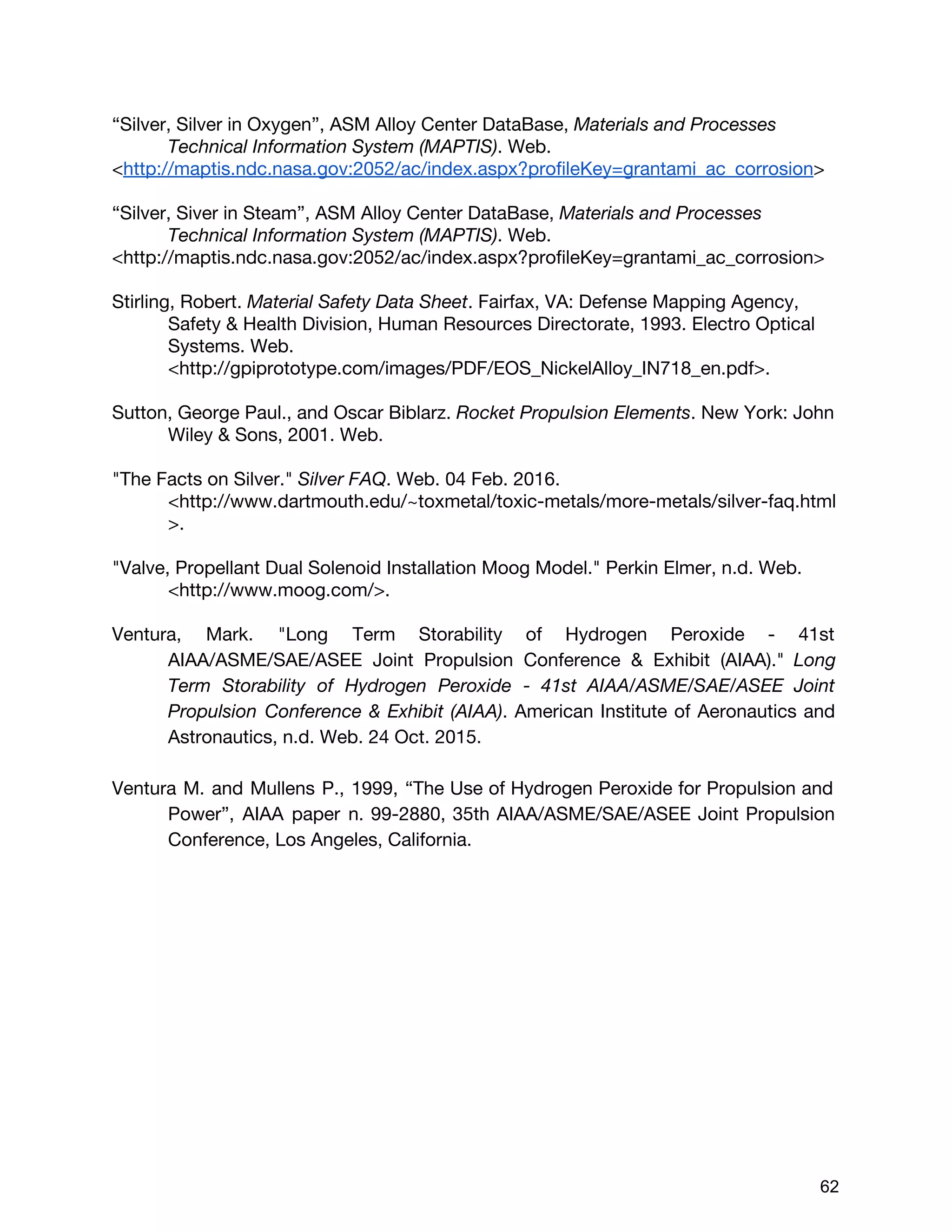 “Silver, Silver in Oxygen”, ASM Alloy Center DataBase, ​Materials and Processes
Technical Information System (MAPTIS)​. Web.
<​http://maptis.ndc.nasa.gov:2052/ac/index.aspx?profileKey=grantami_ac_corrosion​>
“Silver, Siver in Steam”, ASM Alloy Center DataBase, ​Materials and Processes
Technical Information System (MAPTIS)​. Web.
<http://maptis.ndc.nasa.gov:2052/ac/index.aspx?profileKey=grantami_ac_corrosion>
Stirling, Robert. ​Material Safety Data Sheet​. Fairfax, VA: Defense Mapping Agency,
Safety & Health Division, Human Resources Directorate, 1993. Electro Optical
Systems. Web.
<http://gpiprototype.com/images/PDF/EOS_NickelAlloy_IN718_en.pdf>.
Sutton, George Paul., and Oscar Biblarz. ​Rocket Propulsion Elements​. New York: John
Wiley & Sons, 2001. Web.
"The Facts on Silver." ​Silver FAQ​. Web. 04 Feb. 2016.
<http://www.dartmouth.edu/~toxmetal/toxic-metals/more-metals/silver-faq.html
>.
"Valve, Propellant Dual Solenoid Installation Moog Model." Perkin Elmer, n.d. Web.
<http://www.moog.com/>.
Ventura, Mark. "Long Term Storability of Hydrogen Peroxide - 41st
AIAA/ASME/SAE/ASEE Joint Propulsion Conference & Exhibit (AIAA)." ​Long
Term Storability of Hydrogen Peroxide - 41st AIAA/ASME/SAE/ASEE Joint
Propulsion Conference & Exhibit (AIAA)​. American Institute of Aeronautics and
Astronautics, n.d. Web. 24 Oct. 2015.
Ventura M. and Mullens P., 1999, “The Use of Hydrogen Peroxide for Propulsion and
Power”, AIAA paper n. 99-2880, 35th AIAA/ASME/SAE/ASEE Joint Propulsion
Conference, Los Angeles, California.
 
 
62 
 