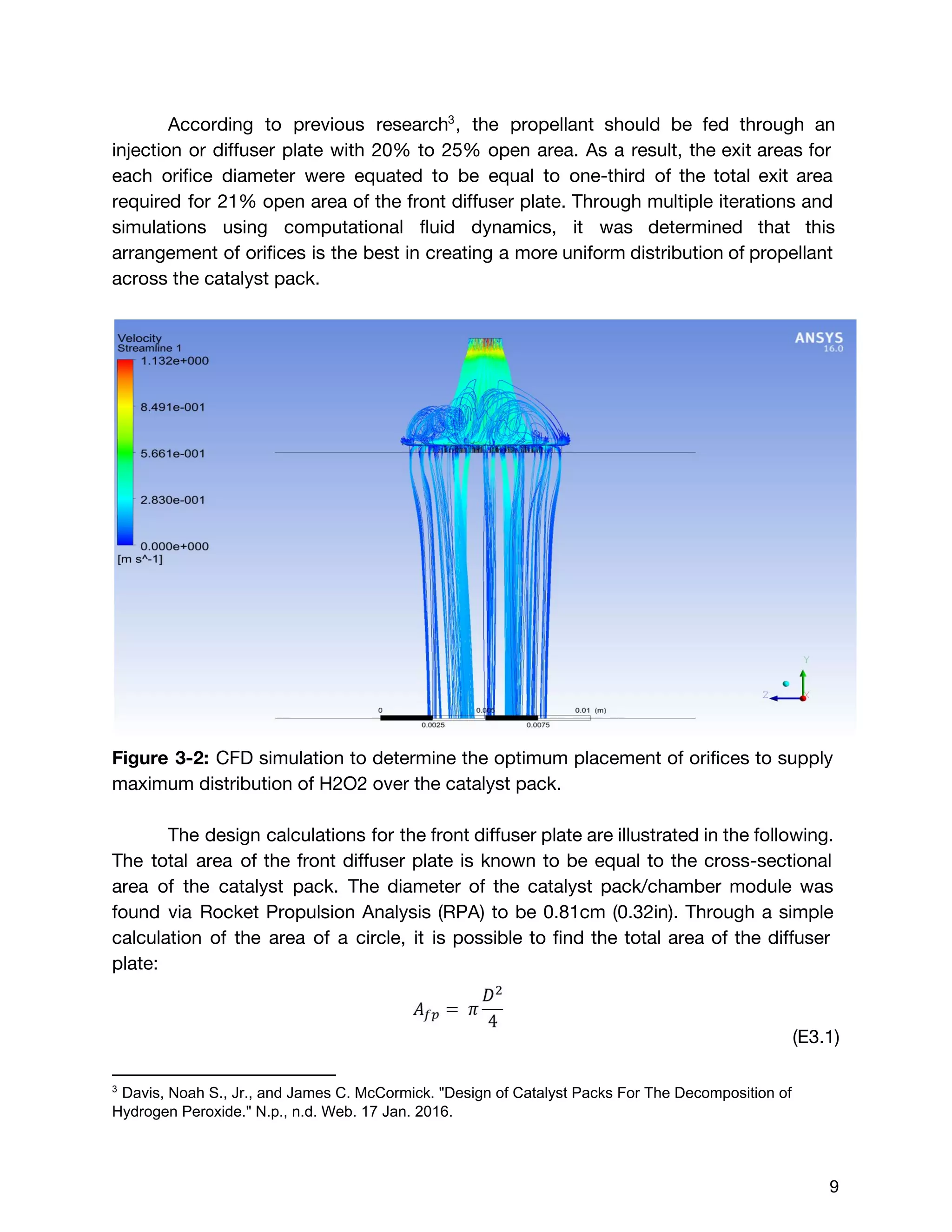 According to previous research , the propellant should be fed through an3
injection or diffuser plate with 20% to 25% open area. As a result, the exit areas for
each orifice diameter were equated to be equal to one-third of the total exit area
required for 21% open area of the front diffuser plate. Through multiple iterations and
simulations using computational fluid dynamics, it was determined that this
arrangement of orifices is the best in creating a more uniform distribution of propellant
across the catalyst pack.
Figure 3-2: ​CFD simulation to determine the optimum placement of orifices to supply
maximum distribution of H2O2 over the catalyst pack.
The design calculations for the front diffuser plate are illustrated in the following.
The total area of the front diffuser plate is known to be equal to the cross-sectional
area of the catalyst pack. The diameter of the catalyst pack/chamber module was
found via Rocket Propulsion Analysis (RPA) to be 0.81cm (0.32in). Through a simple
calculation of the area of a circle, it is possible to find the total area of the diffuser
plate:
(E3.1)  
3
 Davis, Noah S., Jr., and James C. McCormick. "Design of Catalyst Packs For The Decomposition of 
Hydrogen Peroxide." N.p., n.d. Web. 17 Jan. 2016. 
 
 
9 
 