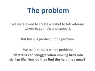 The problem
We were asked to create a leaflet to tell veterans
where to get help and support.
But this is a product, not a problem.
We need to start with a problem:
‘Veterans can struggle when moving back into
civilian life. How do they find the help they need?’
 