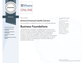 5 Courses
Introduction to Marketing
Introduction to Financial
Accounting
Introduction to Operations
Management
Introduction to Corporate
Finance
Wharton Business Foundations
Capstone
David Bell, Pete Fader,
Barbara Kahn,
Professors of Marketing;
Brian Bushee, Professor
of Accounting; Michael
Roberts, Professor of
Finance; Christian
Terwiesch, Professor of
Operations, Information
and Management
MAY 24 2016
Antonio Enmanuel Castillo Carrera
has successfully completed the online, non-credit Specialization
Business Foundations
This learner has successfully completed all five courses in the
Wharton Business Foundations Specialization, and has learned
the core concepts and skills to be fluent in the language of
business. The learner has applied the key components of
marketing, accounting, operations, and finance to a real business
challenge and produced a clear and thoughtful go-to-market
strategy including a marketing plan, financial model and a
production/service plan.
Verify this certificate at:
coursera.org/verify/specialization/5C7P7XPMSZDY
 