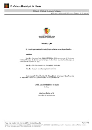 Prefeitura Municipal de Ilheus
Diário Oficial do Município
quinta-feira, 9 de fevereiro de 2017 | Ano II - Edição nº 00118 | Caderno 1
ESTADO DA BAHIA 
PREFEITURA MUNICIPAL DE ILHÉUS 
SECRETARIA DE ADMINISTRAÇÃO 
 
 
DDEECCRREETTOO  SS//NNºº  
 
 
O Prefeito Municipal de Ilhéus do Estado da Bahia, no uso das atribuições, 
 
   
RESOLVE: 
 
Art. 1o
. – Nomear o Prof. ANILDO DE SOUZA SILVA, para o cargo de Diretor do 
Instituto  Municipal  de  Ensino  Eusínio  Lavigne,  na  Secretaria  Municipal  de  Educação,  a 
partir de 01 de fevereiro de 2017. 
 
Art. 2o
. – Este Decreto entra em vigor a partir desta data. 
 
Art. 3o
. ‐ Revogam‐se as disposições em contrário. 
   
 
   
Gabinete do Prefeito Municipal de Ilhéus, Estado da Bahia em 02 de fevereiro 
de 2017, 482º da Capitania de Ilhéus e 135º de elevação à Cidade. 
 
 
 
MARIO ALEXANDRE CORREA DE SOUSA 
Prefeito  
 
 
BENTO JOSÉ LIMA NETO 
Secretário de Administração 
 
 
 
 
 
 
Praça J. J. Seabra S/N – Centro | S/N | Centro | Ilhéus-Ba Página 013
Este documento foi assinado digitalmente por SERASA Experian conforme MP n. 2.200-2/2001 de 24/08/2001, que institui a infra-estrutura de Chaves Públicas Brasileira -
ICP - Brasil. Cetificação diigital: 78E65A2A83D889982749541E5A821CC6
Prefeitura Municipal de Ilheus
Diário Oficial do Município
quinta-feira, 9 de fevereiro de 2017 | Ano II - Edição nº 00118 | Caderno 1
 