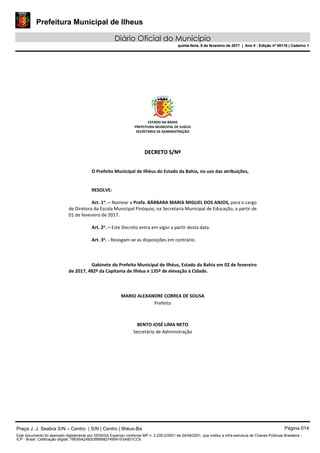 Prefeitura Municipal de Ilheus
Diário Oficial do Município
quinta-feira, 9 de fevereiro de 2017 | Ano II - Edição nº 00118 | Caderno 1
ESTADO DA BAHIA 
PREFEITURA MUNICIPAL DE ILHÉUS 
SECRETARIA DE ADMINISTRAÇÃO 
 
 
DDEECCRREETTOO  SS//NNºº  
 
 
O Prefeito Municipal de Ilhéus do Estado da Bahia, no uso das atribuições, 
 
   
RESOLVE: 
 
Art. 1o
. – Nomear a Profa. BÁRBARA MARIA MIGUEL DOS ANJOS, para o cargo 
de Diretora da Escola Municipal Pinóquio, na Secretaria Municipal de Educação, a partir de 
01 de fevereiro de 2017. 
 
Art. 2o
. – Este Decreto entra em vigor a partir desta data. 
 
Art. 3o
. ‐ Revogam‐se as disposições em contrário. 
   
 
   
Gabinete do Prefeito Municipal de Ilhéus, Estado da Bahia em 02 de fevereiro 
de 2017, 482º da Capitania de Ilhéus e 135º de elevação à Cidade. 
 
 
 
MARIO ALEXANDRE CORREA DE SOUSA 
Prefeito  
 
 
BENTO JOSÉ LIMA NETO 
Secretário de Administração 
 
 
 
 
 
 
Praça J. J. Seabra S/N – Centro | S/N | Centro | Ilhéus-Ba Página 014
Este documento foi assinado digitalmente por SERASA Experian conforme MP n. 2.200-2/2001 de 24/08/2001, que institui a infra-estrutura de Chaves Públicas Brasileira -
ICP - Brasil. Cetificação diigital: 78E65A2A83D889982749541E5A821CC6
Prefeitura Municipal de Ilheus
Diário Oficial do Município
quinta-feira, 9 de fevereiro de 2017 | Ano II - Edição nº 00118 | Caderno 1
 