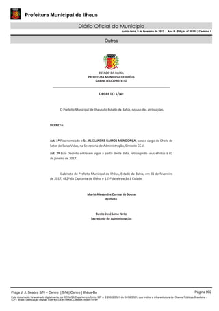 Prefeitura Municipal de Ilheus
Diário Oficial do Município
quinta-feira, 9 de fevereiro de 2017 | Ano II - Edição nº 00118 | Caderno 1
Outros
ESTADO DA BAHIA
PREFEITURA MUNICIPAL DE ILHÉUS
GABINETE DO PREFEITO
______________________________________________________
DECRETO S/Nº
O Prefeito Municipal de Ilhéus do Estado da Bahia, no uso das atribuições,
DECRETA:
Art. 1º Fica nomeado o Sr. ALEXANDRE RAMOS MENDONÇA, para o cargo de Chefe de
Setor de Salva Vidas, na Secretaria de Administração, Símbolo CC V.
Art. 2º Este Decreto entra em vigor a partir desta data, retroagindo seus efeitos à 02
de janeiro de 2017.
Gabinete do Prefeito Municipal de Ilhéus, Estado da Bahia, em 01 de fevereiro
de 2017, 482º da Capitania de Ilhéus e 135º de elevação à Cidade.
Mario Alexandre Correa de Sousa
Prefeito
Bento José Lima Neto
Secretário de Administração
Praça J. J. Seabra S/N – Centro | S/N | Centro | Ilhéus-Ba Página 002
Este documento foi assinado digitalmente por SERASA Experian conforme MP n. 2.200-2/2001 de 24/08/2001, que institui a infra-estrutura de Chaves Públicas Brasileira -
ICP - Brasil. Cetificação diigital: 458F40ECE451AA9CC666BA1A6BF71FBF
Prefeitura Municipal de Ilheus
Diário Oficial do Município
quinta-feira, 9 de fevereiro de 2017 | Ano II - Edição nº 00118 | Caderno 1
 