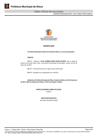 Prefeitura Municipal de Ilheus
Diário Oficial do Município
quinta-feira, 9 de fevereiro de 2017 | Ano II - Edição nº 00118 | Caderno 1
ESTADO DA BAHIA 
PREFEITURA MUNICIPAL DE ILHÉUS 
SECRETARIA DE ADMINISTRAÇÃO 
 
 
DDEECCRREETTOO  SS//NNºº  
 
 
O Prefeito Municipal de Ilhéus do Estado da Bahia, no uso das atribuições, 
 
   
RESOLVE: 
 
Art. 1o
. – Nomear a Profa. DEBORA DIANE SOUZA DUARTE, para o cargo de 
Diretora  da  Escola  Heitor Dias,  na Secretaria Municipal  de  Educação,  a  partir  de  01  de 
fevereiro de 2017. 
 
Art. 2o
. – Este Decreto entra em vigor a partir desta data. 
 
Art. 3o
. ‐ Revogam‐se as disposições em contrário. 
   
 
   
Gabinete do Prefeito Municipal de Ilhéus, Estado da Bahia em 02 de fevereiro 
de 2017, 482º da Capitania de Ilhéus e 135º de elevação à Cidade. 
 
 
 
MARIO ALEXANDRE CORREA DE SOUSA 
Prefeito  
 
 
BENTO JOSÉ LIMA NETO 
Secretário de Administração 
 
 
 
 
 
 
Praça J. J. Seabra S/N – Centro | S/N | Centro | Ilhéus-Ba Página 020
Este documento foi assinado digitalmente por SERASA Experian conforme MP n. 2.200-2/2001 de 24/08/2001, que institui a infra-estrutura de Chaves Públicas Brasileira -
ICP - Brasil. Cetificação diigital: 78E65A2A83D889982749541E5A821CC6
Prefeitura Municipal de Ilheus
Diário Oficial do Município
quinta-feira, 9 de fevereiro de 2017 | Ano II - Edição nº 00118 | Caderno 1
 