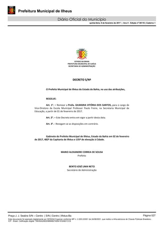 Prefeitura Municipal de Ilheus
Diário Oficial do Município
quinta-feira, 9 de fevereiro de 2017 | Ano II - Edição nº 00118 | Caderno 1
ESTADO DA BAHIA 
PREFEITURA MUNICIPAL DE ILHÉUS 
SECRETARIA DE ADMINISTRAÇÃO 
 
 
 
DDEECCRREETTOO  SS//NNºº  
 
 
O Prefeito Municipal de Ilhéus do Estado da Bahia, no uso das atribuições, 
 
   
RESOLVE: 
 
Art. 1o
. – Nomear a Profa. GILMARIA VITÓRIA DOS SANTOS, para o cargo de 
Vice‐Diretora  da  Escola  Municipal  Professor  Paulo  Freire,  na  Secretaria  Municipal  de 
Educação, a partir de 01 de fevereiro de 2017. 
 
Art. 2o
. – Este Decreto entra em vigor a partir desta data. 
 
Art. 3o
. ‐ Revogam‐se as disposições em contrário. 
   
 
   
Gabinete do Prefeito Municipal de Ilhéus, Estado da Bahia em 02 de fevereiro 
de 2017, 482º da Capitania de Ilhéus e 135º de elevação à Cidade. 
 
 
 
MARIO ALEXANDRE CORREA DE SOUSA 
Prefeito  
 
 
BENTO JOSÉ LIMA NETO 
Secretário de Administração 
 
 
 
 
 
Praça J. J. Seabra S/N – Centro | S/N | Centro | Ilhéus-Ba Página 027
Este documento foi assinado digitalmente por SERASA Experian conforme MP n. 2.200-2/2001 de 24/08/2001, que institui a infra-estrutura de Chaves Públicas Brasileira -
ICP - Brasil. Cetificação diigital: 78E65A2A83D889982749541E5A821CC6
Prefeitura Municipal de Ilheus
Diário Oficial do Município
quinta-feira, 9 de fevereiro de 2017 | Ano II - Edição nº 00118 | Caderno 1
 