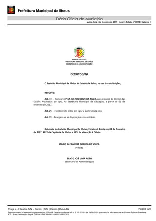 Prefeitura Municipal de Ilheus
Diário Oficial do Município
quinta-feira, 9 de fevereiro de 2017 | Ano II - Edição nº 00118 | Caderno 1
ESTADO DA BAHIA 
PREFEITURA MUNICIPAL DE ILHÉUS 
SECRETARIA DE ADMINISTRAÇÃO 
 
 
DDEECCRREETTOO  SS//NNºº  
 
 
O Prefeito Municipal de Ilhéus do Estado da Bahia, no uso das atribuições, 
 
   
RESOLVE: 
 
Art. 1o
. – Nomear o Prof. GILTON OLIVEIRA SILVA, para o cargo de Diretor das 
Escolas  Nucleadas  do  Japu,  na  Secretaria  Municipal  de  Educação,  a  partir  de  01  de 
fevereiro de 2017. 
 
Art. 2o
. – Este Decreto entra em vigor a partir desta data. 
 
Art. 3o
. ‐ Revogam‐se as disposições em contrário. 
   
 
   
Gabinete do Prefeito Municipal de Ilhéus, Estado da Bahia em 02 de fevereiro 
de 2017, 482º da Capitania de Ilhéus e 135º de elevação à Cidade. 
 
 
 
MARIO ALEXANDRE CORREA DE SOUSA 
Prefeito  
 
 
BENTO JOSÉ LIMA NETO 
Secretário de Administração 
 
 
 
 
 
 
Praça J. J. Seabra S/N – Centro | S/N | Centro | Ilhéus-Ba Página 028
Este documento foi assinado digitalmente por SERASA Experian conforme MP n. 2.200-2/2001 de 24/08/2001, que institui a infra-estrutura de Chaves Públicas Brasileira -
ICP - Brasil. Cetificação diigital: 78E65A2A83D889982749541E5A821CC6
Prefeitura Municipal de Ilheus
Diário Oficial do Município
quinta-feira, 9 de fevereiro de 2017 | Ano II - Edição nº 00118 | Caderno 1
 