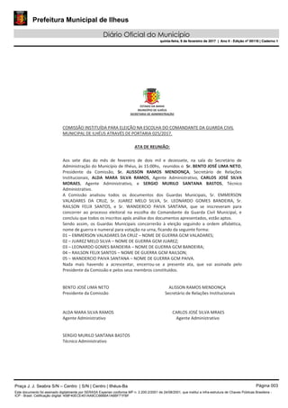 Prefeitura Municipal de Ilheus
Diário Oficial do Município
quinta-feira, 9 de fevereiro de 2017 | Ano II - Edição nº 00118 | Caderno 1
ESTADO DA BAHIA
MUNICÍPIO DE ILHÉUS
SECRETARIA DE ADMINISTRAÇÃO
COMISSÃO INSTITUÍDA PARA ELEIÇÃO NA ESCOLHA DO COMANDANTE DA GUARDA CIVIL
MUNICIPAL DE ILHÉUS ATRAVÉS DE PORTARIA 025/2017.
ATA DE REUNIÃO:
Aos sete dias do mês de fevereiro de dois mil e dezessete, na sala do Secretário de
Administração do Município de Ilhéus, às 15:00hs, reunidos o Sr. BENTO JOSÉ LIMA NETO,
Presidente da Comissão, Sr. ALISSON RAMOS MENDONÇA, Secretário de Relações
Institucionais, ALDA MARA SILVA RAMOS, Agente Administrativo, CARLOS JOSÉ SILVA
MORAES, Agente Administrativo, e SERGIO MURILO SANTANA BASTOS, Técnico
Administrativo.
A Comissão analisou todos os documentos dos Guardas Municipais, Sr. EMMERSON
VALADARES DA CRUZ, Sr. JUAREZ MELO SILVA, Sr. LEONARDO GOMES BANDEIRA, Sr.
RAILSON FELIX SANTOS, e Sr. WANDERCIO PAIVA SANTANA, que se inscreveram para
concorrer ao processo eleitoral na escolha do Comandante da Guarda Civil Municipal, e
concluiu que todos os inscritos após análise dos documentos apresentados, estão aptos.
Sendo assim, os Guardas Municipais concorrerão à eleição seguindo a ordem alfabética,
nome de guerra e numeral para votação na urna, ficando da seguinte forma:
01 – EMMERSON VALADARES DA CRUZ – NOME DE GUERRA GCM VALADARES;
02 – JUAREZ MELO SILVA – NOME DE GUERRA GCM JUAREZ;
03 – LEONARDO GOMES BANDEIRA – NOME DE GUERRA GCM BANDEIRA;
04 – RAILSON FELIX SANTOS – NOME DE GUERRA GCM RAILSON;
05 – WANDERCIO PAIVA SANTANA – NOME DE GUERRA GCM PAIVA.
Nada mais havendo a acrescentar, encerrou-se a presente ata, que vai assinada pelo
Presidente da Comissão e pelos seus membros constituídos.
BENTO JOSÉ LIMA NETO ALISSON RAMOS MENDONÇA
Presidente da Comissão Secretário de Relações Institucionais
ALDA MARA SILVA RAMOS CARLOS JOSÉ SILVA MRAES
Agente Administrativo Agente Administrativo
SERGIO MURILO SANTANA BASTOS
Técnico Administrativo
STADO DA BAH
Praça J. J. Seabra S/N – Centro | S/N | Centro | Ilhéus-Ba Página 003
Este documento foi assinado digitalmente por SERASA Experian conforme MP n. 2.200-2/2001 de 24/08/2001, que institui a infra-estrutura de Chaves Públicas Brasileira -
ICP - Brasil. Cetificação diigital: 458F40ECE451AA9CC666BA1A6BF71FBF
Prefeitura Municipal de Ilheus
Diário Oficial do Município
quinta-feira, 9 de fevereiro de 2017 | Ano II - Edição nº 00118 | Caderno 1
 