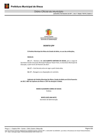 Prefeitura Municipal de Ilheus
Diário Oficial do Município
quinta-feira, 9 de fevereiro de 2017 | Ano II - Edição nº 00118 | Caderno 1
ESTADO DA BAHIA 
PREFEITURA MUNICIPAL DE ILHÉUS 
SECRETARIA DE ADMINISTRAÇÃO 
 
 
DDEECCRREETTOO  SS//NNºº  
 
 
O Prefeito Municipal de Ilhéus do Estado da Bahia, no uso das atribuições, 
 
   
RESOLVE: 
 
Art. 1o
. – Nomear o Sr. LUIZ ALBERTO SANTANA DE SOUSA, para o cargo de 
Secretário Escolar da Escola Municipal Professor Paulo Freire, na Secretaria Municipal de 
Educação, a partir de 01 de fevereiro de 2017. 
 
Art. 2o
. – Este Decreto entra em vigor a partir desta data. 
 
Art. 3o
. ‐ Revogam‐se as disposições em contrário. 
   
 
   
Gabinete do Prefeito Municipal de Ilhéus, Estado da Bahia em 02 de fevereiro 
de 2017, 482º da Capitania de Ilhéus e 135º de elevação à Cidade. 
 
 
 
MARIO ALEXANDRE CORREA DE SOUSA 
Prefeito  
 
 
BENTO JOSÉ LIMA NETO 
Secretário de Administração 
 
 
 
 
 
 
Praça J. J. Seabra S/N – Centro | S/N | Centro | Ilhéus-Ba Página 038
Este documento foi assinado digitalmente por SERASA Experian conforme MP n. 2.200-2/2001 de 24/08/2001, que institui a infra-estrutura de Chaves Públicas Brasileira -
ICP - Brasil. Cetificação diigital: 78E65A2A83D889982749541E5A821CC6
Prefeitura Municipal de Ilheus
Diário Oficial do Município
quinta-feira, 9 de fevereiro de 2017 | Ano II - Edição nº 00118 | Caderno 1
 