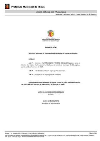 Prefeitura Municipal de Ilheus
Diário Oficial do Município
quinta-feira, 9 de fevereiro de 2017 | Ano II - Edição nº 00118 | Caderno 1
ESTADO DA BAHIA 
PREFEITURA MUNICIPAL DE ILHÉUS 
SECRETARIA DE ADMINISTRAÇÃO 
 
 
DDEECCRREETTOO  SS//NNºº  
 
 
O Prefeito Municipal de Ilhéus do Estado da Bahia, no uso das atribuições, 
 
   
RESOLVE: 
 
Art. 1o
. – Nomear o Prof. MARCELINO PINHEIRO DOS SANTOS, para o cargo de 
Diretor  das  Escolas  Nucleadas  de  Sambaituba,  na  Secretaria  Municipal  de  Educação,  a 
partir de 01 de fevereiro de 2017. 
 
Art. 2o
. – Este Decreto entra em vigor a partir desta data. 
 
Art. 3o
. ‐ Revogam‐se as disposições em contrário. 
   
 
   
Gabinete do Prefeito Municipal de Ilhéus, Estado da Bahia em 02 de fevereiro 
de 2017, 482º da Capitania de Ilhéus e 135º de elevação à Cidade. 
 
 
 
MARIO ALEXANDRE CORREA DE SOUSA 
Prefeito  
 
 
BENTO JOSÉ LIMA NETO 
Secretário de Administração 
 
 
 
 
 
 
Praça J. J. Seabra S/N – Centro | S/N | Centro | Ilhéus-Ba Página 039
Este documento foi assinado digitalmente por SERASA Experian conforme MP n. 2.200-2/2001 de 24/08/2001, que institui a infra-estrutura de Chaves Públicas Brasileira -
ICP - Brasil. Cetificação diigital: 78E65A2A83D889982749541E5A821CC6
Prefeitura Municipal de Ilheus
Diário Oficial do Município
quinta-feira, 9 de fevereiro de 2017 | Ano II - Edição nº 00118 | Caderno 1
 