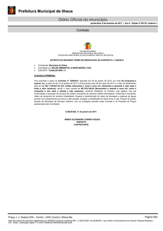 Prefeitura Municipal de Ilheus
Diário Oficial do Município
quinta-feira, 9 de fevereiro de 2017 | Ano II - Edição nº 00118 | Caderno 1
Contrato
ESTADO DA BAHIA
PREFEITURA MUNICIPAL DE ILHÉUS
EXTRATOS PARA PUBLICAÇÃO NO JORNAL OFICIAL MUNICIPAL
EXTRATO DO SEGUNDO TERMO DE RENOVAÇÃO AO CONTRATO n.º 026/2014.
 Contratante: Município de Ilhéus.
 Contratado (a): SOLAR AMBIENTAL E MONTADORA LTDA.
 CNPJ/CPF: 14.629.257/0001-11
CLÁUSULA PRIMEIRA:
Fica renovado o prazo do Contrato nº. 026/2014, assinado em 28 de janeiro de 2014, por mais 54 (cinquenta e
quatro) dias, a partir do dia 12 de janeiro de 2017, e final previsto para 06 de março de 2017 e o valor do desembolso
será de até R$ 1.729.847,32 (Um milhão setecentos e vinte e nove mil, oitocentos e quarenta e sete reais e
trinta e dois centavos), sendo o valor mensal de R$ 979.158,83 (Novecentos e setenta e nove mil, cento e
cinquenta e oito reais e oitenta e três centavos), conforme detalhado na Planilha, cujo objetivo visa dar
continuidade à execução de serviços de coleta e transporte de resíduos sólidos domiciliares, comerciais e industriais,
coleta de transporte de resíduos hospitalares, limpeza e desobstrução de redes de drenagem e galerias de águas
pluviais com equipamentos de vácuo e alta pressão, lavagem e desinfecção de feiras livres e vias, limpeza de praias,
através da Secretaria de Serviços Urbanos, com as condições prevista neste Contrato e na Proposta de Preços
apresentada pela Contratada.
ILHÉUS-BA, 11 de janeiro de 2017.
MARIO ALEXANDRE CORREA SOUZA
PREFEITO
CONTRATANTE
Praça J. J. Seabra S/N – Centro | S/N | Centro | Ilhéus-Ba Página 004
Este documento foi assinado digitalmente por SERASA Experian conforme MP n. 2.200-2/2001 de 24/08/2001, que institui a infra-estrutura de Chaves Públicas Brasileira -
ICP - Brasil. Cetificação diigital: FC1D4FC1608EA2F258393526A2BE5336
Prefeitura Municipal de Ilheus
Diário Oficial do Município
quinta-feira, 9 de fevereiro de 2017 | Ano II - Edição nº 00118 | Caderno 1
 