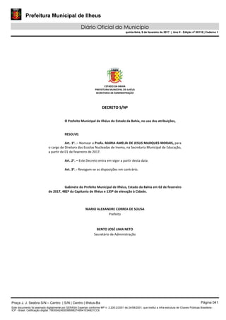 Prefeitura Municipal de Ilheus
Diário Oficial do Município
quinta-feira, 9 de fevereiro de 2017 | Ano II - Edição nº 00118 | Caderno 1
ESTADO DA BAHIA 
PREFEITURA MUNICIPAL DE ILHÉUS 
SECRETARIA DE ADMINISTRAÇÃO 
 
 
DDEECCRREETTOO  SS//NNºº  
 
 
O Prefeito Municipal de Ilhéus do Estado da Bahia, no uso das atribuições, 
 
   
RESOLVE: 
 
Art. 1o
. – Nomear a Profa. MARIA AMELIA DE JESUS MARQUES MORAIS, para 
o cargo de Diretora das Escolas Nucleadas de Inema, na Secretaria Municipal de Educação, 
a partir de 01 de fevereiro de 2017. 
 
Art. 2o
. – Este Decreto entra em vigor a partir desta data. 
 
Art. 3o
. ‐ Revogam‐se as disposições em contrário. 
   
 
   
Gabinete do Prefeito Municipal de Ilhéus, Estado da Bahia em 02 de fevereiro 
de 2017, 482º da Capitania de Ilhéus e 135º de elevação à Cidade. 
 
 
 
MARIO ALEXANDRE CORREA DE SOUSA 
Prefeito  
 
 
BENTO JOSÉ LIMA NETO 
Secretário de Administração 
 
 
 
 
 
 
Praça J. J. Seabra S/N – Centro | S/N | Centro | Ilhéus-Ba Página 041
Este documento foi assinado digitalmente por SERASA Experian conforme MP n. 2.200-2/2001 de 24/08/2001, que institui a infra-estrutura de Chaves Públicas Brasileira -
ICP - Brasil. Cetificação diigital: 78E65A2A83D889982749541E5A821CC6
Prefeitura Municipal de Ilheus
Diário Oficial do Município
quinta-feira, 9 de fevereiro de 2017 | Ano II - Edição nº 00118 | Caderno 1
 