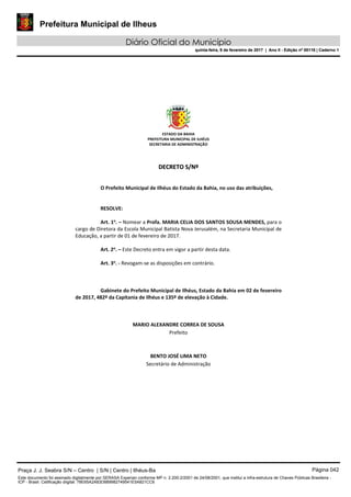Prefeitura Municipal de Ilheus
Diário Oficial do Município
quinta-feira, 9 de fevereiro de 2017 | Ano II - Edição nº 00118 | Caderno 1
ESTADO DA BAHIA 
PREFEITURA MUNICIPAL DE ILHÉUS 
SECRETARIA DE ADMINISTRAÇÃO 
 
 
DDEECCRREETTOO  SS//NNºº  
 
 
O Prefeito Municipal de Ilhéus do Estado da Bahia, no uso das atribuições, 
 
   
RESOLVE: 
 
Art. 1o
. – Nomear a Profa. MARIA CELIA DOS SANTOS SOUSA MENDES, para o 
cargo de Diretora da Escola Municipal Batista Nova Jerusalém, na Secretaria Municipal de 
Educação, a partir de 01 de fevereiro de 2017. 
 
Art. 2o
. – Este Decreto entra em vigor a partir desta data. 
 
Art. 3o
. ‐ Revogam‐se as disposições em contrário. 
   
 
   
Gabinete do Prefeito Municipal de Ilhéus, Estado da Bahia em 02 de fevereiro 
de 2017, 482º da Capitania de Ilhéus e 135º de elevação à Cidade. 
 
 
 
MARIO ALEXANDRE CORREA DE SOUSA 
Prefeito  
 
 
BENTO JOSÉ LIMA NETO 
Secretário de Administração 
 
 
 
 
 
 
Praça J. J. Seabra S/N – Centro | S/N | Centro | Ilhéus-Ba Página 042
Este documento foi assinado digitalmente por SERASA Experian conforme MP n. 2.200-2/2001 de 24/08/2001, que institui a infra-estrutura de Chaves Públicas Brasileira -
ICP - Brasil. Cetificação diigital: 78E65A2A83D889982749541E5A821CC6
Prefeitura Municipal de Ilheus
Diário Oficial do Município
quinta-feira, 9 de fevereiro de 2017 | Ano II - Edição nº 00118 | Caderno 1
 