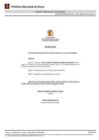 Prefeitura Municipal de Ilheus
Diário Oficial do Município
quinta-feira, 9 de fevereiro de 2017 | Ano II - Edição nº 00118 | Caderno 1
ESTADO DA BAHIA 
PREFEITURA MUNICIPAL DE ILHÉUS 
SECRETARIA DE ADMINISTRAÇÃO 
 
 
DDEECCRREETTOO  SS//NNºº  
 
 
O Prefeito Municipal de Ilhéus do Estado da Bahia, no uso das atribuições, 
 
   
RESOLVE: 
 
Art. 1o
. – Nomear a Profa. MARIA ELISABETE OLIVEIRA DOS SANTOS, para o 
cargo  de  Diretora  da  Escola  Municipal  Pequeno  Davi,  na  Secretaria  Municipal  de 
Educação, a partir de 01 de fevereiro de 2017. 
 
Art. 2o
. – Este Decreto entra em vigor a partir desta data. 
 
Art. 3o
. ‐ Revogam‐se as disposições em contrário. 
   
 
   
Gabinete do Prefeito Municipal de Ilhéus, Estado da Bahia em 02 de fevereiro 
de 2017, 482º da Capitania de Ilhéus e 135º de elevação à Cidade. 
 
 
 
MARIO ALEXANDRE CORREA DE SOUSA 
Prefeito  
 
 
BENTO JOSÉ LIMA NETO 
Secretário de Administração 
 
 
 
 
 
 
Praça J. J. Seabra S/N – Centro | S/N | Centro | Ilhéus-Ba Página 044
Este documento foi assinado digitalmente por SERASA Experian conforme MP n. 2.200-2/2001 de 24/08/2001, que institui a infra-estrutura de Chaves Públicas Brasileira -
ICP - Brasil. Cetificação diigital: 78E65A2A83D889982749541E5A821CC6
Prefeitura Municipal de Ilheus
Diário Oficial do Município
quinta-feira, 9 de fevereiro de 2017 | Ano II - Edição nº 00118 | Caderno 1
 