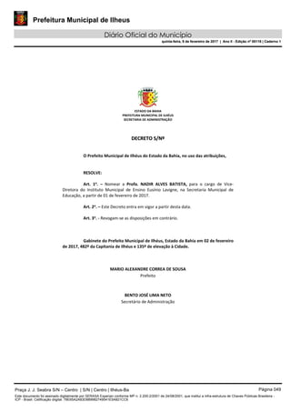 Prefeitura Municipal de Ilheus
Diário Oficial do Município
quinta-feira, 9 de fevereiro de 2017 | Ano II - Edição nº 00118 | Caderno 1
ESTADO DA BAHIA 
PREFEITURA MUNICIPAL DE ILHÉUS 
SECRETARIA DE ADMINISTRAÇÃO 
 
 
DDEECCRREETTOO  SS//NNºº  
 
 
O Prefeito Municipal de Ilhéus do Estado da Bahia, no uso das atribuições, 
 
   
RESOLVE: 
 
Art.  1o
.  –  Nomear  a  Profa.  NADIR  ALVES  BATISTA,  para  o  cargo  de  Vice‐
Diretora  do  Instituto  Municipal  de  Ensino  Eusínio  Lavigne,  na  Secretaria  Municipal  de 
Educação, a partir de 01 de fevereiro de 2017. 
 
Art. 2o
. – Este Decreto entra em vigor a partir desta data. 
 
Art. 3o
. ‐ Revogam‐se as disposições em contrário. 
   
 
   
Gabinete do Prefeito Municipal de Ilhéus, Estado da Bahia em 02 de fevereiro 
de 2017, 482º da Capitania de Ilhéus e 135º de elevação à Cidade. 
 
 
 
MARIO ALEXANDRE CORREA DE SOUSA 
Prefeito  
 
 
BENTO JOSÉ LIMA NETO 
Secretário de Administração 
 
 
 
 
 
 
Praça J. J. Seabra S/N – Centro | S/N | Centro | Ilhéus-Ba Página 049
Este documento foi assinado digitalmente por SERASA Experian conforme MP n. 2.200-2/2001 de 24/08/2001, que institui a infra-estrutura de Chaves Públicas Brasileira -
ICP - Brasil. Cetificação diigital: 78E65A2A83D889982749541E5A821CC6
Prefeitura Municipal de Ilheus
Diário Oficial do Município
quinta-feira, 9 de fevereiro de 2017 | Ano II - Edição nº 00118 | Caderno 1
 
