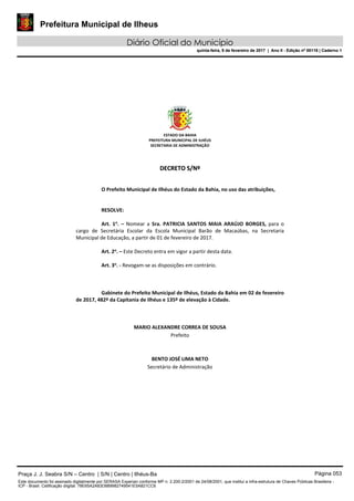 Prefeitura Municipal de Ilheus
Diário Oficial do Município
quinta-feira, 9 de fevereiro de 2017 | Ano II - Edição nº 00118 | Caderno 1
ESTADO DA BAHIA 
PREFEITURA MUNICIPAL DE ILHÉUS 
SECRETARIA DE ADMINISTRAÇÃO 
 
 
DDEECCRREETTOO  SS//NNºº  
 
 
O Prefeito Municipal de Ilhéus do Estado da Bahia, no uso das atribuições, 
 
   
RESOLVE: 
 
Art.  1o
.  –  Nomear  a  Sra.  PATRICIA  SANTOS  MAIA  ARAÚJO  BORGES,  para  o 
cargo  de  Secretária  Escolar  da  Escola  Municipal  Barão  de  Macaúbas,  na  Secretaria 
Municipal de Educação, a partir de 01 de fevereiro de 2017. 
 
Art. 2o
. – Este Decreto entra em vigor a partir desta data. 
 
Art. 3o
. ‐ Revogam‐se as disposições em contrário. 
   
 
   
Gabinete do Prefeito Municipal de Ilhéus, Estado da Bahia em 02 de fevereiro 
de 2017, 482º da Capitania de Ilhéus e 135º de elevação à Cidade. 
 
 
 
MARIO ALEXANDRE CORREA DE SOUSA 
Prefeito  
 
 
BENTO JOSÉ LIMA NETO 
Secretário de Administração 
 
 
 
 
 
 
Praça J. J. Seabra S/N – Centro | S/N | Centro | Ilhéus-Ba Página 053
Este documento foi assinado digitalmente por SERASA Experian conforme MP n. 2.200-2/2001 de 24/08/2001, que institui a infra-estrutura de Chaves Públicas Brasileira -
ICP - Brasil. Cetificação diigital: 78E65A2A83D889982749541E5A821CC6
Prefeitura Municipal de Ilheus
Diário Oficial do Município
quinta-feira, 9 de fevereiro de 2017 | Ano II - Edição nº 00118 | Caderno 1
 