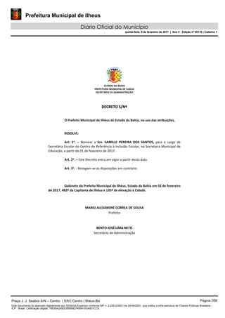 Prefeitura Municipal de Ilheus
Diário Oficial do Município
quinta-feira, 9 de fevereiro de 2017 | Ano II - Edição nº 00118 | Caderno 1
ESTADO DA BAHIA 
PREFEITURA MUNICIPAL DE ILHÉUS 
SECRETARIA DE ADMINISTRAÇÃO 
 
 
DDEECCRREETTOO  SS//NNºº  
 
 
O Prefeito Municipal de Ilhéus do Estado da Bahia, no uso das atribuições, 
 
   
RESOLVE: 
 
Art.  1o
.  –  Nomear  a  Sra.  SAMILLE  PEREIRA  DOS  SANTOS,  para  o  cargo  de 
Secretária Escolar do Centro de Referência à Inclusão Escolar, na Secretaria Municipal de 
Educação, a partir de 01 de fevereiro de 2017. 
 
Art. 2o
. – Este Decreto entra em vigor a partir desta data. 
 
Art. 3o
. ‐ Revogam‐se as disposições em contrário. 
   
 
   
Gabinete do Prefeito Municipal de Ilhéus, Estado da Bahia em 02 de fevereiro 
de 2017, 482º da Capitania de Ilhéus e 135º de elevação à Cidade. 
 
 
 
MARIO ALEXANDRE CORREA DE SOUSA 
Prefeito  
 
 
BENTO JOSÉ LIMA NETO 
Secretário de Administração 
 
 
 
 
 
 
Praça J. J. Seabra S/N – Centro | S/N | Centro | Ilhéus-Ba Página 056
Este documento foi assinado digitalmente por SERASA Experian conforme MP n. 2.200-2/2001 de 24/08/2001, que institui a infra-estrutura de Chaves Públicas Brasileira -
ICP - Brasil. Cetificação diigital: 78E65A2A83D889982749541E5A821CC6
Prefeitura Municipal de Ilheus
Diário Oficial do Município
quinta-feira, 9 de fevereiro de 2017 | Ano II - Edição nº 00118 | Caderno 1
 
