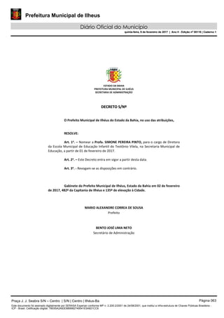 Prefeitura Municipal de Ilheus
Diário Oficial do Município
quinta-feira, 9 de fevereiro de 2017 | Ano II - Edição nº 00118 | Caderno 1
ESTADO DA BAHIA 
PREFEITURA MUNICIPAL DE ILHÉUS 
SECRETARIA DE ADMINISTRAÇÃO 
 
 
DDEECCRREETTOO  SS//NNºº  
 
 
O Prefeito Municipal de Ilhéus do Estado da Bahia, no uso das atribuições, 
 
   
RESOLVE: 
 
Art. 1o
. – Nomear a Profa. SIMONE PEREIRA PINTO, para o cargo de Diretora 
da Escola Municipal de Educação Infantil do Teotônio Vilela, na Secretaria Municipal de 
Educação, a partir de 01 de fevereiro de 2017. 
 
Art. 2o
. – Este Decreto entra em vigor a partir desta data. 
 
Art. 3o
. ‐ Revogam‐se as disposições em contrário. 
   
 
   
Gabinete do Prefeito Municipal de Ilhéus, Estado da Bahia em 02 de fevereiro 
de 2017, 482º da Capitania de Ilhéus e 135º de elevação à Cidade. 
 
 
 
MARIO ALEXANDRE CORREA DE SOUSA 
Prefeito  
 
 
BENTO JOSÉ LIMA NETO 
Secretário de Administração 
 
 
 
 
 
 
Praça J. J. Seabra S/N – Centro | S/N | Centro | Ilhéus-Ba Página 063
Este documento foi assinado digitalmente por SERASA Experian conforme MP n. 2.200-2/2001 de 24/08/2001, que institui a infra-estrutura de Chaves Públicas Brasileira -
ICP - Brasil. Cetificação diigital: 78E65A2A83D889982749541E5A821CC6
Prefeitura Municipal de Ilheus
Diário Oficial do Município
quinta-feira, 9 de fevereiro de 2017 | Ano II - Edição nº 00118 | Caderno 1
 