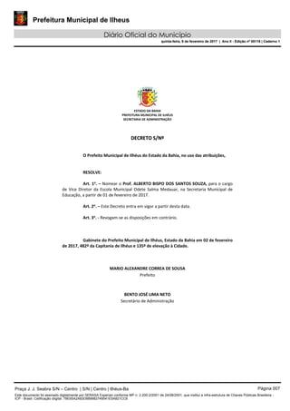 Prefeitura Municipal de Ilheus
Diário Oficial do Município
quinta-feira, 9 de fevereiro de 2017 | Ano II - Edição nº 00118 | Caderno 1
ESTADO DA BAHIA 
PREFEITURA MUNICIPAL DE ILHÉUS 
SECRETARIA DE ADMINISTRAÇÃO 
 
 
DDEECCRREETTOO  SS//NNºº  
 
 
O Prefeito Municipal de Ilhéus do Estado da Bahia, no uso das atribuições, 
 
   
RESOLVE: 
 
Art. 1o
. – Nomear o Prof. ALBERTO BISPO DOS SANTOS SOUZA, para o cargo 
de  Vice  Diretor  da  Escola Municipal  Odete Salma Medauar,  na Secretaria Municipal  de 
Educação, a partir de 01 de fevereiro de 2017. 
 
Art. 2o
. – Este Decreto entra em vigor a partir desta data. 
 
Art. 3o
. ‐ Revogam‐se as disposições em contrário. 
   
 
   
Gabinete do Prefeito Municipal de Ilhéus, Estado da Bahia em 02 de fevereiro 
de 2017, 482º da Capitania de Ilhéus e 135º de elevação à Cidade. 
 
 
 
MARIO ALEXANDRE CORREA DE SOUSA 
Prefeito  
 
 
BENTO JOSÉ LIMA NETO 
Secretário de Administração 
 
 
 
 
 
 
Praça J. J. Seabra S/N – Centro | S/N | Centro | Ilhéus-Ba Página 007
Este documento foi assinado digitalmente por SERASA Experian conforme MP n. 2.200-2/2001 de 24/08/2001, que institui a infra-estrutura de Chaves Públicas Brasileira -
ICP - Brasil. Cetificação diigital: 78E65A2A83D889982749541E5A821CC6
Prefeitura Municipal de Ilheus
Diário Oficial do Município
quinta-feira, 9 de fevereiro de 2017 | Ano II - Edição nº 00118 | Caderno 1
 