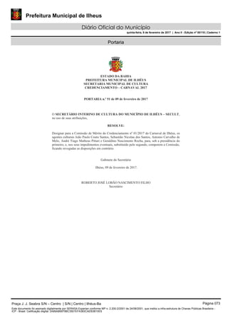 Prefeitura Municipal de Ilheus
Diário Oficial do Município
quinta-feira, 9 de fevereiro de 2017 | Ano II - Edição nº 00118 | Caderno 1
Portaria
Praça J. J. Seabra S/N – Centro | S/N | Centro | Ilhéus-Ba Página 073
Este documento foi assinado digitalmente por SERASA Experian conforme MP n. 2.200-2/2001 de 24/08/2001, que institui a infra-estrutura de Chaves Públicas Brasileira -
ICP - Brasil. Cetificação diigital: 2A89AB6979BC3501EFA383CAEB3B10E9
 