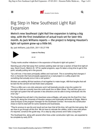 Big Step in New Southeast Light Rail
Expansion
Metro's new Southeast Light Rail line expansion is taking a big
step, with the first installation of actual track set for later this
month. As Jack Williams reports — the project is helping Houston's
light rail system grow-up a little bit.
By: Jack Williams, July 05th, 2011 05:27 PM
"Today marks another milestone in the expansion of Houston's light rail system."
Standing just a few feet away from workers welding steel rail near a section of East End right-of-
way, David Couch, Metro's Sr. VP for capital programs, says it's taken a long time to get to this
point, actually putting rail in the ground.
"Up until now, it has been principally utilities and road work. This is something that changes it
from a character that had principally appeared as a road project or a utility project into
something that actually turns it into a rail system."
Workers are welding 80-foot sections of rail together to make longer, 480-foot lengths that will
be laid into the cement rail bed that's been prepared.
"This is a little over a six-mile extension and it will basically provide a two-line system for
Houston in that we currently have the north-south line on Main Street. This will then give us a
true light rail system that will operate in two directions and be able to bring individuals into the
inner city."
The Southeast line will start in the downtown area at Bagby, will swing into the East End, then
across 45, along the University of Houston campus and eventually terminate at Griggs. Metro's
Jose Enriquez is the program manager for the Southeast Corridor. He knows the construction
chaos is hard to deal with for some residents and businesses.
"They're anxious to see the end result and we hear that all the time, let's get the train going. But
we have to go through all this first. We do have to relocate the utilities, build a new road where
it's required, construct the guide-way. It's a step by step process and it take a long time."
The Southeast line, along with several other lines under construction right now, are expected to
be complete by early 2014.
Listen to This Story
00:00 02:29
Page 1 of 4Big Step in New Southeast Light Rail Expansion - 07-05-2011 : Houston Public Media ne...
6/9/2015http://www.houstonpublicmedia.org/news/1309904876/
 