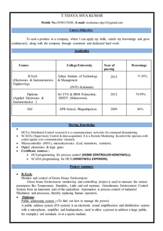 T.VIJAYA SIVA KUMAR
Mobile No.:95503176348 , E-mail: sivakumar.vijay15@gmail.com
Career Objective
To seek a position in a company, where I can apply my skills, enrich my knowledge and grow
continuously along with the company through consistent and dedicated hard work.
Academics
Course College/University Year of
passing
Percentage
B.Tech
(Electronics & Instrumentation
Engineering)
Aditya Institute of Technology
& Management
(JNTU-Kakinada)
2015 71.95%
Diploma
(Applied Electronics &
Instrumentation )
Sri YVS & BRM Polytechnic.
SBTET ,Mukteswram.
2012 74.99%
SSC APR School, Bhupathipalem 2009 86%
Having Knowledge

DCS :( Distributed Control system) It is a communications networks for command &monitoring.
 SCADA: (Supervisory Control & data acquisition) It is a Remote Monitoring &control the operates with
coded signals over communication channels.
 Microcontroller (8051), microelectronics (Led, transistors, resistors).
 Digital electronics & logic gates
 Certificate courses :
 DCS programming for process control (HC900 CONTROLLER HONEYWELL).
 SCADA programming for DCS (HONEYWELL EXPERION).
Project summary
 B.Tech:
Monitor and control of Green House Environment:
Green house Environment monitoring and controlling project is used to measure the various
parameters like Temperature, Humidity, Light and soil moisture. Greenhouses Environment Control
System form an important part of the agriculture Automation is process control of industrial
Machinery and processes, thereby replacing human operators.
 Diploma:
Public addressing system : (To find out how to manage the power)
A public address system (PA system) is an electronic sound amplification and distribution system
with a microphone, amplifier and loudspeakers, used to allow a person to address a large public,
for example.( rail terminals or at a sports stadium.
 