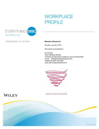 JV27S4K5L4
WORKPLACE
PROFILE
A S S E S S M E N T T O A C T I O N . Massimo Vlacancich
Sunday, June 05, 2016
This report is provided by:
Ian Kinnery
Team Massive Results
"Growing the Business Leaders to grow the Business"
e-mail ian@teammassiveresults.com
Telephone 0845 430 9224
www.teammassiveresults.com
 
