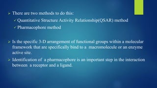  There are two methods to do this:
 Quantitative Structure Activity Relationship(QSAR) method
 Pharmacophore method
 Is the specific 3-D arrangement of functional groups within a molecular
framework that are specifically bind to a macromolecule or an enzyme
active site.
 Identification of a pharmacophore is an important step in the interaction
between a receptor and a ligand.
 
