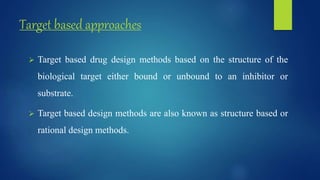 Target based approaches
 Target based drug design methods based on the structure of the
biological target either bound or unbound to an inhibitor or
substrate.
 Target based design methods are also known as structure based or
rational design methods.
 
