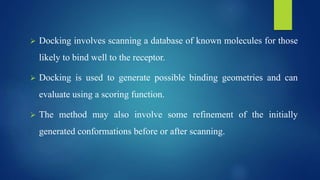  Docking involves scanning a database of known molecules for those
likely to bind well to the receptor.
 Docking is used to generate possible binding geometries and can
evaluate using a scoring function.
 The method may also involve some refinement of the initially
generated conformations before or after scanning.
 