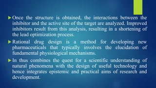  Once the structure is obtained, the interactions between the
inhibitor and the active site of the target are analyzed. Improved
inhibitors result from this analysis, resulting in a shortening of
the lead optimization process.
 Rational drug design is a method for developing new
pharmaceuticals that typically involves the elucidation of
fundamental physiological mechanisms.
 In thus combines the quest for a scientific understanding of
natural phenomena with the design of useful technology and
hence integrates epistemic and practical aims of research and
development.
 