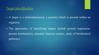 Target identification
 A target is a molecule(namely a protein) which is present within an
organism.
 The approaches of identifying targets include protein expression,
protein biochemistry, structure function studies, study of biochemical
pathways.
 