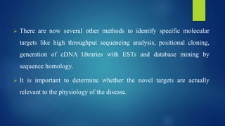  There are now several other methods to identify specific molecular
targets like high throughput sequencing analysis, positional cloning,
generation of cDNA libraries with ESTs and database mining by
sequence homology.
 It is important to determine whether the novel targets are actually
relevant to the physiology of the disease.
 