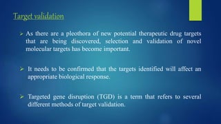 Target validation
 As there are a pleothora of new potential therapeutic drug targets
that are being discovered, selection and validation of novel
molecular targets has become important.
 It needs to be confirmed that the targets identified will affect an
appropriate biological response.
 Targeted gene disruption (TGD) is a term that refers to several
different methods of target validation.
 