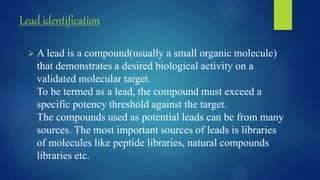 Lead identification
 A lead is a compound(usually a small organic molecule)
that demonstrates a desired biological activity on a
validated molecular target.
To be termed as a lead, the compound must exceed a
specific potency threshold against the target.
The compounds used as potential leads can be from many
sources. The most important sources of leads is libraries
of molecules like peptide libraries, natural compounds
libraries etc.
 