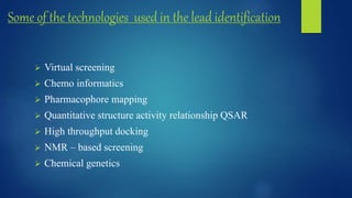Some of the technologies used in the lead identification
 Virtual screening
 Chemo informatics
 Pharmacophore mapping
 Quantitative structure activity relationship QSAR
 High throughput docking
 NMR – based screening
 Chemical genetics
 