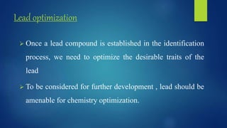 Lead optimization
 Once a lead compound is established in the identification
process, we need to optimize the desirable traits of the
lead
 To be considered for further development , lead should be
amenable for chemistry optimization.
 