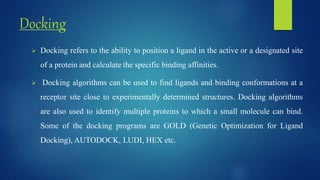 Docking
 Docking refers to the ability to position a ligand in the active or a designated site
of a protein and calculate the specific binding affinities.
 Docking algorithms can be used to find ligands and binding conformations at a
receptor site close to experimentally determined structures. Docking algorithms
are also used to identify multiple proteins to which a small molecule can bind.
Some of the docking programs are GOLD (Genetic Optimization for Ligand
Docking), AUTODOCK, LUDI, HEX etc.
 