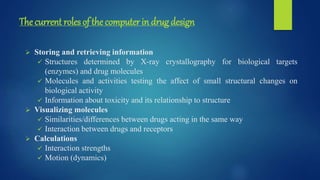The current roles of the computer in drug design
 Storing and retrieving information
 Structures determined by X-ray crystallography for biological targets
(enzymes) and drug molecules
 Molecules and activities testing the affect of small structural changes on
biological activity
 Information about toxicity and its relationship to structure
 Visualizing molecules
 Similarities/differences between drugs acting in the same way
 Interaction between drugs and receptors
 Calculations
 Interaction strengths
 Motion (dynamics)
 