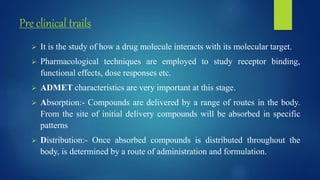 Pre clinical trails
 It is the study of how a drug molecule interacts with its molecular target.
 Pharmacological techniques are employed to study receptor binding,
functional effects, dose responses etc.
 ADMET characteristics are very important at this stage.
 Absorption:- Compounds are delivered by a range of routes in the body.
From the site of initial delivery compounds will be absorbed in specific
patterns
 Distribution:- Once absorbed compounds is distributed throughout the
body, is determined by a route of administration and formulation.
 